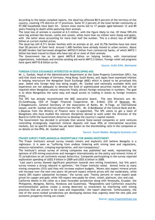 According to the latest compiled reports, the dzud has affected 80.9 percent of the territory of the
country, covering 175 districts of 17 provinces. Some 57.3 percent of the total herder community or
97,500 households have been hit. Severe snow storms led to 17 people aged between 12 and 89
years freezing to death while pasturing their animals.
The total loss of animals is counted at 6.5 million, with the figure likely to rise. Of these 599,416
were big animals like horses, cattle and camels, while more than six million were sheep and goats,
with the latter alone accounting for more than half the number. This is a direct loss of MNT360
billion at current market prices.
The dzud has left 8,711 herder families with no animals at all, and 32,756 families have lost more
than 50 percent of their herd. Around 1,400 families have already moved to urban centers. About
69,600 herders had borrowed altogether MNT63.9 billion from commercial banks, of which MNT2.1
billion has been traced to those who have lost all or most of their animals.
The Government has so far spent MNT6.8 billion on helping herders, with international
organizations, individuals and entities sending aid worth MNT3.5 billion. Foreign relief aid programs
have spent MNT10.8 billion so far.
Source: Ardin Erkh, Montsame
FOREIGN STOCK EXCHANGES INTERESTED IN DEVELOPING MSE
Mr. L. Ganbat, Head of the Administrative Department at the State Property Committee (SPC), has
said that stock exchanges of Germany, Hong Kong, South Korea, and Japan have expressed interest
in helping restructure the Mongolian Stock Exchange (MSE) which is slated to be privatized this
year. Asked why foreign help was being sought, Mr. Ganbat said nationally available skills and
experience are not adequate to develop the kind of sophisticated securities market that will be
required when Mongolian natural resources finally attract foreign enterprises in numbers. The goal
is to allow Mongolians the same easy and equal access to trading in stocks as foreign investors
enjoy.
The SPC has already reconstituted the MSE executive board. The new Directors are: Mr.
Ch.Gankhuyag, CEO of Tenger Financial Cooperative, Mr. B.Bold, CEO of Newcom, Mr.
Z.Shagdarsuren, General Secretary of the Association of Banks, Mr. N.Tsogt, an international
lawyer, and Mr. Ganbat and two others from the SPC. Mr. D.Boldbaatar of the Central Bank and Mr.
L.Bayaraa from the Ministry of Finance were re-appointed. The SPC wants to get a team of
Mongolians who have studied the relevant disciplines abroad to work under the direction of the
Board to fulfill the Government directive to develop the country‘s capital market.
The Government has decided in principle that several State-owned companies or joint ventures
controlling strategically important mineral deposits will issue IPOs at international securities
markets, but no specific decision has yet been taken on the shareholding ratio in the companies or
on details on the IPOs, Mr. Ganbat said.
Source: Zuunii Medee, Mongolia-business.com
FRASER SURVEY FINDS MONGOLIA INHOSPITABLE FOR MINING INVESTMENT
The Fraser Institute's annual survey reveals miners and explorers still believe Mongolia is a
nightmare. It is seen as ―suffering from endless tinkering with mining laws and regulations,
resource-nationalism, creeping expropriation, and non-transparency".
The Institute‘s annual survey of mining companies was published last week, representing the
opinions of 670 mining executives and managers internationally on the policy and mineral riches of
72 jurisdictions on all continents except Antarctica. Companies participating in the survey reported
exploration spending of USD2.9 billion in 2009 and USD3.6 billion in 2008.
"Last year's survey showed significant pessimism towards new mining investment, but this year's
survey reveals a strong rebound in optimism," the Fraser Institute noted. Almost twice as many
mining companies (333) said they will increase explore budgets. "Miners also expect mineral prices
will increase over the next two years: 64 percent expect mineral prices will rise moderately, while
nearly 20% expect substantial increases," the survey said. Twenty percent or more expect peak
prices for copper and gold, while 10% expect new peaks for silver, nickel, platinum, zinc and coal.
California dwells in the cellar as a least favorable jurisdiction along with Venezuela, Ecuador, the
Philippines, Mongolia, Bolivia, Honduras and Guatemala. ―Respondents said California's staunchly
environmentalist polices create a strong deterrent to investment by interfering with mining
practices that are proven to be clean and responsible," the report observed. "Unfortunately, the
rest of the worst-ranked jurisdictions are developing nations that urgently need the new jobs and
economic prosperity mining can create."
Source: www.fraserinstitute.org
 