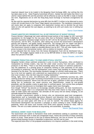 important deposit have to be traded in the Mongolian Stock Exchange (MSE), but nothing like this
has taken place so far. State Property Committee official L. Ganbat has told media that there is no
ulterior reason behind this and the provision will be effective as soon as the MSE is ready to handle
the work. Negotiations are on with the Hong Kong Stock Exchange to facilitate arrangements for
this.
He also said the reported declaration by some MPs that the MNT1.5 million to be disbursed to every
citizen will include shares in the Tavan Tolgoi deposit was premature. The mandatory compulsion to
sell stocks does not apply to companies with exploration licenses and no decision has yet been
taken on who will operate the coal deposit, so anything to do with such stocks now is nothing but
speculation.
Source: Zuunii Medee
FINANCE MINISTER SEES PROGRESSIVE FALL IN GDP PERCENTAGE OF BUDGET REVENUE
Finance Minister S.Bayartsogt last week submitted broad outlines of the budget for 2011 and draft
assumptions for the budget for the two years after that to Parliament Speaker D.Demberel. The
mid-term assumption estimates budget income for 2011 will be 46.9 percent of the GDP, for 2012,
42.8 percent, and for 2013, 34 percent, after taking into account the Government‘s development
policies and programs, and global market projections. The average price for copper and gold in
2011-2012 was taken to be USD 6,800-7,000 per ton and USD1,100-1,200 per ounce respectively.
The Government intends to adopt an amended Mineral Law by 2011. This will raise royalty rates as
prices increase in the international market, with no relation to investors‘ profits.
It was indicated that the money from the Human Development Fund will be distributed fully in
2011-2012. The budget expense needs to be cut by MNT338 billion to keep the deficit at roughly
about four percent of the GDP.
Source: Onoodor, Ardin Erkh
CASHMERE PRODUCTION LIKELY TO COME UNDER ETHICAL SCRUTINY
Mongolian herders whose cashmere production is prey to price fluctuations, often attributed to
manipulation by Chinese traders, may now fall under closer scrutiny from end-users, cashmere
producers in the West. ―There is too little knowledge about the impact of cashmere production,‖
says the spokesman of a growing group of companies working to raise awareness of the issues
surrounding its production, and the development could create fresh hardship for herders already
hemmed in by the dzud. The merchandise standards manager of a British retails group says, ―There
has to be trust but suppliers who understand our expectations on sourcing also understand that if
that trust is broken, they risk their long-term trading relationship.‖
Strong, light, warm to wear, and deliciously soft, cashmere is wonderfully luxurious but, with
clothing production falling under increasing environmental scrutiny, questions are now being asked
about cashmere production. Woven from the soft hair of goats, cashmere is both natural and long-
lasting but its production has raised concerns over desertification, caused by over-grazed
grasslands, and the possible cruelty to goats kept in confined spaces. Such worries have prompted
some cashmere manufacturers to investigate their supply chains more thoroughly.
Even though ―ethical‖ has become an increasingly valuable selling point, for most manufacturers,
the cashmere supply chain is so complicated that they have little chance to fully audit supply in
order to make claims with assurance. But attitudes at the luxury end are slowly changing, as are
attitudes beyond the fashion industry.
China provides a government subsidy to farmers who can demonstrate good land management.
Organizations such as Sustainable Agriculture Research and Education have funded projects to
develop improved combing techniques. These techniques discourage the use of speedy shearing, a
process that can leave goats with little or no coat for warmth. The United States Agency for
International Development has launched a campaign to teach combing to some 170,000 Afghani
goatherds, which will boost rural incomes from herds more typically farmed for meat, milk or
leather. The aim is to make cashmere as long-lasting, and sustainable, as possible.
Source: The Financial Times
INDIVIDUAL MINERS’ ISSUES TO BE REGULATED
The Government will submit to Parliament three draft amendments seeking to coordinate issues
related to extraction work in small and unorganized mines, mainly the activities of those commonly
known as ninjas. These pertain to the Law on Mineral Resources, the Law on Income Tax covering
persons whose business income is impossible to determine, and the Law on Land.
The expected total effect of the proposed amendments is to improve conditions in the small mining
 