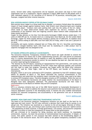 sector. Stricter labor safety requirements will be imposed, and miners will have to form some
organization such as a cooperative. Figures collected in August 2009 found 35,100 people work in
their individual capacity in 101 territories of 57 districts of 18 provinces, extracting gold, coal,
fluorspar, tungsten and other mineral resources.
Source: Ardin Erkh
RISK AVERSION KNOCKS COPPER AFTER GOLDMAN CHARGE
Risk aversion drove copper to a three-week low on Monday, as investors fretted about the potential
impact of fraud charges against Goldman Sachs, Wall Street's most influential bank and a leading
commodities player. Investors were seen parking their cash into the safety of the U.S. dollar,
which tends to make dollar-priced metals more expensive for non-U.S. investors, as the
combination of the Goldman news and lingering concerns about Greece's debt compounded the
shaky market sentiment.
Copper for May delivery on the New York Mercantile Exchange's COMEX division ended down 1.75
cents at USD3.497 per lb, its lowest level on a closing basis since March 26. On the London Metal
Exchange, copper for three months delivery touched a session low of USD7,610, its weakest since
March 29, before ending at USD7,696 a ton from USD7,763 on Friday, when it lost over 2 percent of
its value.
Commodity and equity markets collapsed late on Friday after the U.S. Securities and Exchange
Commission charged Goldman Sachs with fraud over its marketing of a debt product tied to
subprime mortgages that was designed to fail.
Source: Reuters.com
EITI BOARD APPRECIATES MONGLIA’S ACHIEVEMENTS
The Extractive Industries Transparency Initiative (EITI) board last week decided to extend the
validation deadline for Ghana and 15 other implementing countries. EITI rules permit an extension
only if a country demonstrates that its inability to meet the deadline is due to exceptional and
unforeseeable circumstances outside its control. No new deadline has been set. (See next story for
an earlier report giving the background.)
"The decision by the EITI Board, consisting of representatives from governments, civil society and
companies, has reinforced the credibility of the EITI. Rules were rigorously applied, and countries
will still need to make fast progress. Consensus was forged within the Board after extensive
discussions,‖ said Mr. Peter Eigen, chair of the EITI Board, and founder of Transparency
International.
Mongolia, which is yet to be confirmed as EITI Compliant, submitted its final EITI validation report
before its deadline of March 9. The Board welcomed the country's achievements in EITI
implementation and noted that the validation report concludes that further steps need to be taken
to achieve EITI Compliant status. Therefore Mongolia remains an EITI Candidate. Within the next six
months, the International Secretariat will assess whether the recommendations of the Board to
Mongolia have been adequately addressed. The International Secretariat will then make a
recommendation to the Board on whether they are EITI Compliant.
Read more…
EITI is a voluntary initiative born out of the 2002 World Summit on Sustainable Development in
Johannesburg. It is meant to address the resource curse syndrome that has bedeviled many natural
resource dependent countries in the developing world. It remains the only credible international
standard for improved transparency and accountability in the generation and use of extractive
sector revenues.
Source: allAfrica.com
MEMBERS’ NON-COMPLIANCE THREATENS TRANSPARENCY INITIATIVE
The board of the Extractive Industries Transparency Initiative can pat itself on the back for its
eight-year-old track record. The EITI also confronts a decision that could bring its success to an
abrupt end. The initiative was launched as a reaction to the all-too-regular diversion of billion-
dollar revenues from oil, gas, and mining in poor countries away from the resources‘ rightful owners
– the populations of those countries. It brings governments, civil society, and extractive companies
together in an effort to raise the transparency of money flows to host governments.
EITI was criticized at its inception for being voluntary and hence toothless. Its improbable
achievement, however, has been the provision of institutionalized moral persuasion. It helped, of
course, that public opinion in rich countries had been alerted to the breathtaking degree of
corruption in the extractive sector. But EITI‘s ability to set global transparency standards is also
 