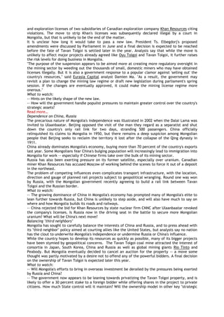 and exploration licenses of two subsidiaries of Canadian exploration company Khan Resources citing
violations. The move to strip Khan's licenses was subsequently declared illegal by a court in
Mongolia, but that is unlikely to be the end of the matter.
It is unclear how long it would take to pass a new law. President Ts. Elbegdorj's proposed
amendments were discussed by Parliament in June and a final decision is expected to be reached
before the fate of Tavan Tolgoi is settled later in the year. Analysts say that while the move is
unlikely to affect major projects already agreed like Oyu Tolgoi and Tavan Tolgoi, it further raises
the risk levels for doing business in Mongolia.
"The purpose of the suspension appears to be aimed more at creating more regulatory oversight in
the mining sector by weeding out the thousands of small, domestic miners who may have obtained
licenses illegally. But it is also a government response to a popular clamor against 'selling out' the
country's resources," said Eurasia Capital analyst Damien Ma. "As a result, the government may
revisit a plan to change the mining law regime or draft new legislation during parliament's spring
session. If the changes are eventually approved, it could make the mining license regime more
onerous."
What to watch:
-- Hints on the likely shape of the new law.
-- How will the government handle populist pressures to maintain greater control over the country's
strategic assets?
Read more…
Dependence on China, Russia
The precarious nature of Mongolia's independence was illustrated in 2002 when the Dalai Lama was
invited to Ulaanbaatar. Beijing opposed the visit of the man they regard as a separatist and shut
down the country's only rail link for two days, stranding 500 passengers. China officially
relinquished its claims to Mongolia in 1950, but there remains a deep suspicion among Mongolian
people that Beijing seeks to reclaim the territory it lost after the collapse of the Qing dynasty in
1911.
China already dominates Mongolia's economy, buying more than 70 percent of the country's exports
last year. Some Mongolians fear China's bulging population will increasingly lead to immigration into
Mongolia for work -- especially if Chinese firms take over the bulk of its mining sector.
Russia has also been exerting pressure on its former satellite, especially over uranium. Canadian
miner Khan Resources has accused Moscow of working behind the scenes to force it out of a deposit
in the northeast.
The problem of competing influences even complicates transport infrastructure, with the location,
direction and gauge of planned rail projects subject to geopolitical wrangling. Round one was won
by Russia, with the Mongolian government recently agreeing to build a rail link between Tavan
Tolgoi and the Russian border.
What to watch:
-- The growing dominance of China in Mongolia's economy has prompted many of Mongolia's elite to
lean further towards Russia, but China is unlikely to step aside, and will also have much to say on
where and how Mongolia builds its roads and railways.
-- China rejected the bid for Khan Resources by state nuclear firm CNNC after Ulaanbaatar revoked
the company's licenses. Is Russia now in the driving seat in the battle to secure more Mongolian
uranium? What will be China's next move?
Balancing "third neighbors"
Mongolia has sought to carefully balance the interests of China and Russia, and to press ahead with
its "third neighbor" policy aimed at courting allies like the United States, but analysts say no nation
has the clout to underwrite Mongolia's independence or undermine Russia or China's influence.
While the country hopes to develop its resources as quickly as possible, many of its bigger projects
have been stymied by geopolitical concerns. The Tavan Tolgoi coal mine attracted the interest of
consortia in Japan, South Korea, China and Russia as well as global mining giants Rio Tinto and
Peabody. But Mongolia eventually decided to cancel an auction for the property -- a move some
thought was partly motivated by a desire not to offend any of the powerful bidders. A final decision
on the ownership of Tavan Tolgoi is expected later this year.
What to watch:
-- Will Mongolia's efforts to bring in overseas investment be derailed by the pressures being exerted
by Russia and China?
-- The government now appears to be leaning towards privatizing the Tavan Tolgoi property, and is
likely to offer a 30 percent stake to a foreign bidder while offering shares in the project to private
citizens. How much State control will it maintain? Will the ownership model in other key "strategic
 
