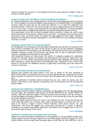 resource" projects be the same, or will Mongolia be forced to sell properties outright in order to
kickstart economic growth?
Source: Reuters.com
TUMUR OF HUNNU COAL SEES BRIGHT FUTURE FOR MINING AND MONGOLIA
Mr. George Lkhagvadorj Tumur, Managing Director of Australia-based Hunnu Coal which is exploring
for coal in Mongolia, has said that despite mining being such an important sector in the Mongolian
economy, there are many who do not realize how difficult it is, in both the exploration and
excavation phases. ―They think the country will get rich just by digging deposits out of the earth,
but it is not so easy,‖ he says, while asserting that the expected expansion of mining in Mongolia
would certainly lead to widespread development and improve the general standard of living.
The improvement will be felt not only by people directly involved in mining, but also by many
others who provide various direct or indirect services to them. A completely new city arose around
the Erdenet mines, and similar things will happen with Oyu Tolgoi and Tavan Tolgoi. ―Nobody in
Mongolia ever dreamed of moving to Umnugobi for a new life, but that is what thousands are going
to do now,‖ he said.
Source: Onoodor
CANCELED LICENSES FREE 7% OF LAND FROM MINING
Mr. Kh.Batbaatar of the Geology and Mining Cadastre Department has said that 24.7 percent of the
total territory of Mongolia was under mining licenses on April 20, the day President Ts.Elbegdorj
ordered a total ban on all activities to do with licenses. The National Security Council modified the
President‘s decision on April 30 and the ban now applies only to issue of exploration licenses.
Transfers, mortgages and extensions are now possible.
With exploration licenses not being issued, the number of companies applying for exploitation
licenses has increased. Eleven new licenses have been granted since April 20, raising their total
number to 1,116. The number of exploration licenses stands at 3,205. Altogether 452 licenses have
been canceled on various grounds since the Presidential order, bringing the area of land under
license to 17.8 percent. Mr. Batbaatar said this is a good thing in some ways, but it also means less
revenue for the state.
Source: Ardiin Erkh
COLLECTION FROM CUSTOMS AND EXCISE INCREASES
Revenue from Customs and excise duties in the first six months of the year amounted to
MNT315,726.5 million, 63.0 percent more than in the same period last year. Collection from import
duties increased 51.4 percent but that from export taxes fell against the first half of the previous
year.
Domestic production of alcoholic drinks increased 54.4 per cent, while oil imports rose 16.5
percent. The number of cars imported increased by 3,933 or 76.2 percent over the corresponding
period in 2009.
Source: Montsame
FRIEDLAND SAYS COPPER WILL OUTPERFORM GOLD
Ivanhoe Mines Chairman Robert Friedland, developing the Oyu Tolgoi mine with Rio Tinto Group,
has said copper will outperform gold because of Chinese demand and the nascent electric car
industry. ―We shall need more copper in the next 20 years than was mined in the last 110 years,‖
he told the Diggers and Dealers conference. ―Those of us in the business don‘t have any idea where
this metal is going to come from.‖
―China will always remain the future for miners,‖ Mr. Friedland, 59, said. ―In the next 20 years the
world needs 600 million tons of copper metal, absent the phenomenon of electric cars. Cars are
going to be electric.‖ Copper is used in lithium batteries, which power electric cars, and
construction, with China the biggest user. Construction accounts for a quarter of demand,
according to the Copper Development Association, and builders are the biggest users in the U.S.,
the second-largest consumer of the metal.
Source: Bloomberg
COPPER HITS 3-MONTH HIGH, BUT MARKET SEEN TIGHTENING
Copper hit a three-month high on Wednesday on a rising appetite for risk and slightly stronger-than-
forecast payroll and service sector figures from the United States. Benchmark copper for three-
months delivery on the London Metal Exchange closed at USD7,505, up from USD7,425 a ton on
 