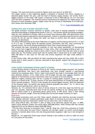 Tuesday. The metal had earlier touched its highest level since April 27 at USD7,527.
The copper market is seen tightening despite a slowdown in demand from China, leading to a
balanced global market this year, said the head of Xstrata's copper division, the world's fourth-
biggest producer of the metal. LME copper is expected to fall to USD7,200 per ton as a five-wave
cycle has been completed. The inventory picture continued to be supportive for copper prices, but
the pace of stock drawdown slowed. Copper stocks fell by 125 tons on Wednesday to 413,950 tons,
their lowest since November 2009.
Source: www.miningweekly.com
CHINESE DATA ADD TO GLOBAL RECOVERY FEARS
The global economic recovery continues to sputter, with news of slowing expansion in Chinese
manufacturing adding to disappointing growth in the U.S. The Chinese official purchasing managers‘
index for July, published on Sunday, sank to its lowest since February 2009, with government curbs
on lending and property speculation restraining growth. Indices of manufacturing and service-sector
activity for the US, due for release this week, are likely to confirm that the nation‘s economy
continues to decelerate.
The official PMI published by the China Federation of Logistics and Purchasing slid from 52.1 in June
to 51.2 in July. A reading above 50 indicates growth. Economists said that, after correcting for
seasonal factors, the survey showed stabilization rather than a sharp slowing in growth.
The economy has been restrained by attempts to curb real estate speculation, as skyrocketing
house prices have triggered dissatisfaction in many cities. After encouraging lending as part of a
stimulus package, Beijing has reined in bank credit in recent months after bad loan ratios at state
banks shot up. The Chinese central bank said on Sunday that it would stick to its credit target of
USD1,100 billion in new loans for this year and strictly implement the tight credit policies it
adopted.
In the Chinese index, PMI sub-indices for both manufacturing output and new orders fell to their
lowest level in three months in July but continued to show growth. Imports fell compared with a
month earlier.
Source: The Financial Times
CHINA CLOSER TO BECOMING SECOND LARGEST ECONOMY
A senior Beijing official‘s reference to China as the ―world‘s second-largest economy‖ has sparked
excited speculation that Asia‘s new powerhouse may have already reached a long-looming
milestone by surpassing Japan. China‘s rapid recent growth has made it increasingly likely that its
gross domestic product, in U.S. dollar terms, will be larger this year than Japan‘s. However, the
vagaries of international currency movements mean such a result is far from assured.
Observers eagerly awaiting what will be a symbol of shifting global economic power last week
seized on a remark by Mr. Yi Gang, director of the State Administration of Foreign Exchange, about
China‘s growth prospects. ―China is in fact already the second-biggest economy. With the expansion
of the economic base, the growth rate should certainly gradually slow down,‖ Mr. Yi, who is also
deputy central bank governor, said in an interview.
However, Mr. Yi‘s comment fell far short of formal seizure of a title that Japan has held for just
over four decades, especially given that he did not specify whether he was talking about China‘s
GDP at market prices or in purchasing power parity terms. In PPP terms, often a more telling
measure of economic weight, China has already been the second-largest economy for years.
Read more…
China-based economists point out that Tokyo reports detailed and relatively accurate economic
data. Beijing‘s sketchier numbers potentially under-report its economy by as much as 20 per cent,
meaning China may have really been number two for some time, even in dollar terms.
Even using official data, the baton is seen as likely to be decisively passed this year. In 2009,
Japan‘s gross domestic product was worth about USD5,080 billion, while Chinese GDP was initially
reported to be not far behind at about USD4,900 billion.
―This has news value but no economic value,‖ said Mr. Dong Tao, chief China economist at Credit
Suisse. ―At some point this year China‘s economy will overtake Japan‘s as world‘s second-largest
economy in nominal dollar terms; the only thing potentially stopping it right now is the strength of
the yen.‖
Despite Mr. Yi‘s apparently throw-away remark, Beijing is also unlikely to want to make too much
of a fuss about its new status.
Source: The Financial Times
 