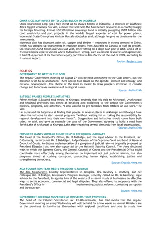 CHINA‟S CIC MAY INVEST UP TO USD25 BILLION IN INDONESIA
China Investment Corp (CIC) may invest up to USD25 billion in Indonesia, a minister of Southeast
Asia's biggest economy has said, a move that will help the fund secure resources in a country hungry
for foreign financing. China's USD300-billion sovereign fund is initially ploughing USD2 billion into
coal, electricity and port projects in the world's largest exporter of coal for power plants,
Indonesia's State Enterprises Minister Mustafa Abubakar said, although he gave no timeframe for the
investments.
Indonesia also has abundant palm oil, copper and timber -- resources in strong demand in China,
which has stepped up investments in resource assets from Australia to Canada to fuel its growth.
CIC invested USD58 billion overseas last year, after sitting on a large cash pile in 2008, and a lot of
its investments were in sectors where Indonesia is strong, such as natural resources and agriculture.
It had 28.4 percent of its diversified equity portfolio in Asia-Pacific at the end of 2009, according to
its annual report.
Source: Reuters.com
POLITICS
GOVERNMENT TO MEET IN THE GOBI
The regular Government meeting on August 27 will be held somewhere in the Gobi desert, but the
province is yet to be announced. There will be two issues on the agenda: climate and ecology, and
national development. The choice of the Gobi is meant to draw people‘s attention to climate
change and to increase awareness of ecological issues.
Source: Ardiin Erkh
BATBOLD PRAISES PEOPLE‟S INITIATIVES
Prime Minister S.Batbold told media in Khuvsgul recently that his visit to Arkhangai, Uvurkhangai
and Khuvsgul provinces was aimed at detailing and explaining to the people the Government‘s
policies, programs, and activities. ―I also wanted to get feedback from citizens on our work,‖ he
said.
He expressed his happiness at finding that people in several places in Arkhangai and Khuvsgul have
taken the initiative to start several programs ―without waiting for us, taking the responsibility for
regional development into their own hands‖. Suggestions and initiatives should come from both
sides, he said, and gave as example the case of the Government agreeing to build a road from
Terkh Lake of Arkhangai to Khuvgsul Lake after receiving several demands from local organizations.
Source: Ardiin Erkh
PRESIDENT WANTS SUPREME COURT HELP IN REFORMING JUDICIARY
The Head of the President‘s Office, Mr. D.Battulga, and the legal advisor to the President, Mr.
G.Ganzorig, recently met Mr. S.Batdelger, Judge General of the Supreme Court and head of General
Council of Courts, to discuss implementation of a program of judicial reforms originally proposed by
President Elbegdorj but now also supported by the National Security Council. The three discussed
ways in which the Supreme Court, the General Council of Courts and the Presidential Office could
coordinate more effectively among themselves to implement not just judicial reforms, but also
programs aimed at curbing corruption, protecting human rights, establishing justice and
strengthening democracy.
Source: English.News.mn
ASIA FOUNDATION TEAM MEETS PRESIDENT‟S ADVISOR
The Asia Foundation‘s Country Representative in Mongolia, Mrs. Meloney C. Lindberg, and her
colleague Mrs. B.Enkhjin, Governance Program Manager, recently called on Mr. G.Ganzorig, legal
advisor to the President, to apprise him of the results of a recent study of businesses on effective
ways to settle economic, commercial and legal disputes. They also offered to cooperate with the
President‘s Office in implementing judicial reforms, combating corruption
and bureaucracy.
Source: News.mn
GOVERNMENT MEETINGS SUSPENDED AS MINISTERS TOUR PROVINCES
The head of the Cabinet Secretariat, Mr. Ch.Khurelbaatar, has told media that the regular
Government meeting on every Wednesday will not be held for a few weeks as several Ministers are
in the provinces to familiarize themselves with regional conditions and also to study how
 