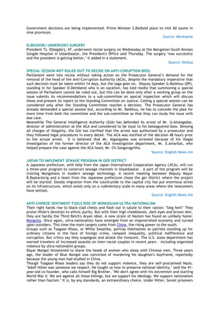 Government decisions are being implemented. Prime Minister S.Batbold plans to visit 60 soums in
nine provinces.
Source: Montsame
ELBEGDORJ UNDERGOES SURGERY
President Ts. Elbegdorj, 47, underwent rectal surgery on Wednesday at the Mongolian-South Korean
Songdo Hospital in Ulaanbaatar, the President's Office said Thursday. The surgery "was successful
and the president is getting better," it added in a statement.
Source: Xinhua
SPECIAL SESSION NOT RULED OUT TO DECIDE ON ANTI-CORUPTION BOSS
Parliament went into recess without taking action on the Prosecutor General‘s demand for the
removal of the head of the Anti-Corruption Authority (ACA), despite the mandatory imperative that
such decision must be taken within 14 days, but the saga goes on. Deputy Speaker G.Batkhuu (DP),
standing in for Speaker D.Demberel who is on vacation, has told media that summoning a special
session of Parliament cannot be ruled out, but this can be done only after a working group on the
issue submits its recommendations to a sub-committee on special inspection which will discuss
these and present its report to the Standing Committee on Justice. Calling a special session can be
considered only after the Standing Committee reaches a decision. The Prosecutor General has
already demanded a special session but, according to Mr. Batkhuu, he has to concede the plea for
more time from both the committee and the sub-committee so that they can study the issue with
due care.
Meanwhile The General Intelligence Authority (GIA) has defended its arrest of Mr. U.Altangadas,
director of administration at the ACA and considered to be loyal to his beleaguered boss. Denying
all charges of illegality, the GIA has clarified that the arrest was authorized by a prosecutor and
they followed legal procedures in every detail. The ACA was notified of the decision 48 hours prior
to the actual arrest. It is believed that Mr. Algangadas was arrested because of his illegal
investigation of the former director of the ACA investigation department, Mr. E.Amarbat, who
helped prepare the case against the ACA head, Mr. Ch.Sangaragchha.
Source: English.News.mn
JAPAN TO IMPLEMENT SEWAGE PROGRAM IN GER DISTRICT
A Japanese prefecture, with help from the Japan International Cooperation Agency (JICA), will run
a three-year program to construct sewage channels in Ulaanbaatar. A part of the program will be
training Mongolians in modern sewage technology. A recent meeting between Deputy Mayor
B.Baatarzorig and a team from the Japanese prefecture chose the ger district where the project
will be started. Steady migration from the countryside to the capital city has put enormous stress
on its infrastructure, which exists only on a rudimentary scale in many areas where the newcomers
have settled.
Source: English.News.mn
ANTI-CHINESE SENTIMENT FUELS RISE OF MONGOLIAN ULTRA-NATIONALISM
Their right hands rise to black-clad chests and flash out in salute to their nation: "Sieg heil!" They
praise Hitler's devotion to ethnic purity. But with their high cheekbones, dark eyes and brown skin,
they are hardly the Third Reich's Aryan ideal. A new strain of Nazism has found an unlikely home:
Mongolia. Once again, ultra-nationalists have emerged from an impoverished economy and turned
upon outsiders. This time the main targets come from China, the rising power to the south.
Groups such as Tsagaan Khass, or White Swastika, portray themselves as patriots standing up for
ordinary citizens in the face of foreign crime, rampant inequality, political indifference and
corruption. But critics say they scapegoat and attack the innocent. The U.S. state department has
warned travelers of increased assaults on inter-racial couples in recent years – including organized
violence by ultra-nationalist groups.
Dayar Mongol threatened to shave the heads of women who sleep with Chinese men. Three years
ago, the leader of Blue Mongol was convicted of murdering his daughter's boyfriend, reportedly
because the young man had studied in China.
Though Tsagaan Khass leaders say they do not support violence, they are self-proclaimed Nazis.
"Adolf Hitler was someone we respect. He taught us how to preserve national identity," said the 41-
year-old co-founder, who calls himself Big Brother. "We don't agree with his extremism and starting
World War II. We are against all those killings, but we support his ideology. We support nationalism
rather than fascism." It is, by any standards, an extraordinary choice. Under Hitler, Soviet prisoners
 