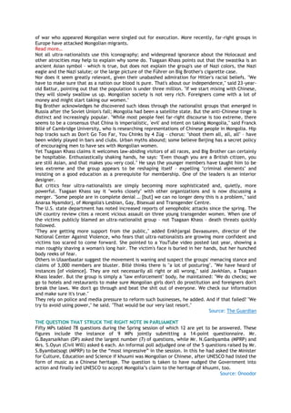 of war who appeared Mongolian were singled out for execution. More recently, far-right groups in
Europe have attacked Mongolian migrants.
Read more…
Not all ultra-nationalists use this iconography; and widespread ignorance about the Holocaust and
other atrocities may help to explain why some do. Tsagaan Khass points out that the swastika is an
ancient Asian symbol – which is true, but does not explain the group's use of Nazi colors, the Nazi
eagle and the Nazi salute; or the large picture of the Führer on Big Brother's cigarette case.
Nor does it seem greatly relevant, given their unabashed admiration for Hitler's racial beliefs. "We
have to make sure that as a nation our blood is pure. That's about our independence," said 23-year-
old Battur, pointing out that the population is under three million. "If we start mixing with Chinese,
they will slowly swallow us up. Mongolian society is not very rich. Foreigners come with a lot of
money and might start taking our women."
Big Brother acknowledges he discovered such ideas through the nationalist groups that emerged in
Russia after the Soviet Union's fall; Mongolia had been a satellite state. But the anti-Chinese tinge is
distinct and increasingly popular. "While most people feel far-right discourse is too extreme, there
seems to be a consensus that China is imperialistic, 'evil' and intent on taking Mongolia," said Franck
Billé of Cambridge University, who is researching representations of Chinese people in Mongolia. Hip
hop tracks such as Don't Go Too Far, You Chinks by 4 Züg – chorus: "shoot them all, all, all" – have
been widely played in bars and clubs. Urban myths abound; some believe Beijing has a secret policy
of encouraging men to have sex with Mongolian women.
Yet Tsagaan Khass claims it welcomes law-abiding visitors of all races, and Big Brother can certainly
be hospitable. Enthusiastically shaking hands, he says: "Even though you are a British citizen, you
are still Asian, and that makes you very cool." He says the younger members have taught him to be
less extreme and the group appears to be reshaping itself – expelling "criminal elements" and
insisting on a good education as a prerequisite for membership. One of the leaders is an interior
designer.
But critics fear ultra-nationalists are simply becoming more sophisticated and, quietly, more
powerful. Tsagaan Khass say it "works closely" with other organizations and is now discussing a
merger. "Some people are in complete denial … [but] we can no longer deny this is a problem," said
Anaraa Nyamdorj, of Mongolia's Lesbian, Gay, Bisexual and Transgender Centre.
The U.S. state department has noted increased reports of xenophobic attacks since the spring. The
UN country review cites a recent vicious assault on three young transgender women. When one of
the victims publicly blamed an ultra-nationalist group – not Tsagaan Khass – death threats quickly
followed.
"They are getting more support from the public," added Enkhjargal Davaasuren, director of the
National Center Against Violence, who fears that ultra-nationalists are growing more confident and
victims too scared to come forward. She pointed to a YouTube video posted last year, showing a
man roughly shaving a woman's long hair. The victim's face is buried in her hands, but her hunched
body reeks of fear.
Others in Ulaanbaatar suggest the movement is waning and suspect the groups' menacing stance and
claims of 3,000 members are bluster. Billé thinks there is "a lot of posturing". "We have heard of
instances [of violence]. They are not necessarily all right or all wrong," said Javkhlan, a Tsagaan
Khass leader. But the group is simply a "law enforcement" body, he maintained: "We do checks; we
go to hotels and restaurants to make sure Mongolian girls don't do prostitution and foreigners don't
break the laws. We don't go through and beat the shit out of everyone. We check our information
and make sure it's true."
They rely on police and media pressure to reform such businesses, he added. And if that failed? "We
try to avoid using power," he said. "That would be our very last resort."
Source: The Guardian
THE QUESTION THAT STRUCK THE RIGHT NOTE IN PARLIAMENT
Fifty MPs tabled 78 questions during the Spring session of which 12 are yet to be answered. These
figures include the instance of 9 MPs jointly submitting a 14-point questionnaire. Mr.
G.Bayarsaikhan (DP) asked the largest number (7) of questions, while Mr. N.Ganbyamba (MPRP) and
Mrs. S.Oyun (Civil Will) asked 6 each. An informal poll adjudged one of the 5 questions raised by Mr.
S.Byambatsogt (MPRP) to be the ―most impressive‖ in the session. In this he had asked the Minister
for Culture, Education and Science if khuumi was Mongolian or Chinese, after UNESCO had listed the
form of music as a Chinese heritage. The question is taken to have nudged the Government into
action and finally led UNESCO to accept Mongolia‘s claim to the heritage of khuumi, too.
Source: Onoodor
 
