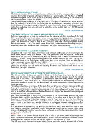 FEWER MARRIAGES, MORE DIVORCES
The National Statistics Office reveals an increase in the number of divorces, especially among young
couples. The number of people getting married reached a peak in 2006, but that figure of 48,996
has been falling ever since, hitting 34,071 in 2009. Many observers link the drop to the withdrawal
of allowances to new couples and children.
The number of divorces doubled in 2009 from 1,448 in 2006. Some of them involved people who had
tied the knot mainly to be eligible for the handout but social observers worry that otherwise, too,
the institution of marriage is losing its appeal. It is now common for young people to get married
right after graduating from university and to split after having a child. Last year, 10,980 couples
filed for divorce.
Source: English.News.mn
TWO YEARS‟ DRIVING LICENSE BAN FOR WASHING CARS IN TUUL RIVER
Police on horseback and in cars and boats will now be regularly patrolling stretches of the Tuul
River to see that the water is not polluted in any way, such as by washing carpets. Any infringement
will lead to arrest and those washing motor vehicles will have their driving license canceled for two
years. The decision was taken as part of the Queen Tuul and Time campaign organized by the
Metropolitan Mayor‘s Office, the Traffic Police Department, the Professional Monitoring Authority,
the Water Department, the Ministry for Environment, and Green Line organizations.
Source: Ardiin Erkh
ARABS HERE FOR THE FALCON CATCHING SEASON
Altogether 185 people from Qatar, the United Arab Emirates, and Kuwait are now in Mongolia to
catch Saker Falcons using 128 vehicles. They are spread out over 12 provinces, where the
Government has reached an understanding with the administration to avoid conflicts with local
activists. This year‘s export quota has been fixed at 240, with each bird to cost USD11,760. Of this,
USD10,800 comes to the State budget and the rest goes to the province. Reported Saker falcon
exports could approximate USD2.9 million in 2010.
There are about 8,000 Saker Falcons in Mongolia. A high-level meeting was recently held to review
procedures to ensure that the norms for catching the birds were observed and there was no
violation of the export agreement.
Source: English.News.mn
BEIJING CLAIMS „INDISPUTABLE SOVEREIGNTY‟ OVER SOUTH CHINA SEA
The Chinese military declared last week that China had "indisputable sovereignty" over the South
China Sea, but insisted it would continue to allow others to freely navigate one of the busiest
waterways in the world. The statement by the People's Liberation Army seemed designed to
reiterate China's claims to the entire 1.3 million-square-mile waterway while calming concerns in
Washington and Asian capitals that its policy toward the region had suddenly become significantly
more aggressive.
"China has indisputable sovereignty of the South Sea, and China has sufficient historical and legal
backing" to support its claims, Senior Col. Geng Yansheng, a Ministry of Defense spokesman, told
reporters Friday during a visit to an engineering unit on the outskirts of Beijing. But he added, "We
will, in accordance with the demands of international law, respect the freedom of the passage of
ships or aircraft from relevant countries."
Col. Geng's remarks were in reaction to a recent push by the United States, Vietnam and other
Southeast Asian countries to challenge China's claims to the whole sea. In Hanoi on July 23,
Secretary of State Hillary Clinton told a regional security forum that it was in the United States'
"national interest" that freedom of navigation be maintained in the sea. Mrs. Clinton also challenged
China's claims to the whole sea, through which half of all shipped merchant tonnage passes each
year.
U.S. and Asian officials have said that Vietnam and the United States spearheaded the push in part
over concerns that China's navy has become increasingly aggressive in the sea, seizing fishing boats
and arresting sailors from other countries. Some exchanges of gunfire have also occurred in recent
months, Asian officials said.
Read more…
China's claims to the South China Sea stretch back at least to the 1930s, when official maps from
China contained the whole sea as Chinese territory. China's historians have also pointed to ancient
shards of pottery on atolls as proof that the sea has historically belonged to China.
The U.S. push on the issue seems to have taken Chinese leaders by surprise although U.S. officials
 