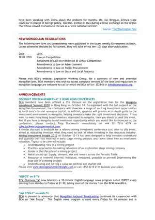 have been speaking with China about the problem for months. Mr. Dai Bingguo, China's state
councilor in charge of foreign policy, told Mrs. Clinton in May during a tense exchange on the region
that China viewed its claims to the sea as a "core national interest".
Source: The Washington Post
NEW MONGOLIAN REGULATIONS
The following new laws and amendments were published in the latest weekly Government bulletin.
Unless otherwise decided by Parliament, they will take effect ten (10) days after publication.
Date Laws
28.07.2010 Law on Competition
Annulment of Law on Prohibition of Unfair Competition
Amendments to Law on Advertisement
Amendments to Law on Public Procurement
Amendments to Law on State and Local Property
Please visit BCM's website, Legislative Working Group, for a summary of new and amended
Mongolian laws. BCM members who wish to access complete versions of the laws and regulations in
Mongolian language are welcome to call or email the BCM office: 332345 or info@bcmongolia.org.
ANNOUNCEMENTS
DISCOUNT FOR BCM MEMBERS AT 2 HONG KONG CONFERENCES
BCM members have been offered a 15% discount on the registration fees for the Mongolia
Investment Summit 2010 in Hong Kong on October 14. Co-organized with the full support of the
Mongolian Government, the conference will showcase a range of exciting investment opportunities
in North Asia‘s natural resources capital. In addition, speakers will provide an in-depth guide to the
investment environment in Mongolia, helping investors make the right investment decisions. If you
want to meet Hong Kong based investors interested in Mongolia, then you should attend this event.
And if you have a Mongolia-based investment opportunity which you would like to showcase at the
conference, please contact Toby Duckworth immediately on +44 20 7216 6074 or
toby.duckworth@aspermontuk.com.
A similar discount is available for a related mining investment conference just prior to this event,
aimed at educating investors what they need to look at when investing in the resources industry.
Mining Investment Insight 2010 on October 12-13 has been designed to help investors understand
and quantify the risks involved in early-stage mining projects and factor these into an investment
valuation. Topics to be covered include:
 Understanding risks in a mining project
 Practical approaches to making valuations of an exploration stage mining company
 Guide to the lifecycle of a mining project
 Metals round-up: Supply, demand, risk and reward across the Periodic Table
 Resource or reserve? Inferred, indicated, measured, probable or proved? Determining the
true size of a mining project
 Understanding and putting a value on political and market risk
Please visit www.MiningInvestmentInsight.com or call +852 2219 0111 to book your place.
___________________________________
“BSPOT" on B-TV
BTV (Business TV) now telecasts a 10-minute English-language news program called BSPOT every
evening from Monday to Friday at 21:30, taking most of the stories from the BCM NewsWire.
____________________________________
“MM TODAY” on MNB-TV
BCM is pleased to announce that Mongolian National Broadcasting continues its cooperation with
BCM on ―MM Today‖. This English news program is aired every Friday for 10 minutes and is
 