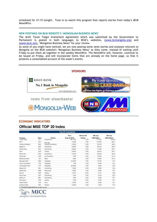 scheduled for 21:15 tonight. Tune in to watch this program that reports stories from today‘s BCM
NewsWire.
___________________________________
NEW POSTINGS ON BCM WEBSITE‟S „MONGOLIAN BUSINESS NEWS‟
The draft Tavan Tolgoi Investment Agreement which was submitted by the Government to
Parliament is posted in both languages to BCM‘s websites, (www.bcmongolia.org) and
(www.bcm.mn), ‗Mongolian Business News‘ for your review.
As some of you might have noticed, we are now posting some news stories and analyses relevant to
Mongolia on the BCM website's ‗Mongolian Business News‘ as they come, instead of waiting until
Friday to put them all together in the weekly NewsWire. The NewsWire will, however, continue to
be issued on Friday, and will incorporate items that are already on the home page, so that it
presents a consolidated account of the week‘s events.
SPONSORS
ECONOMIC INDICATORS
 