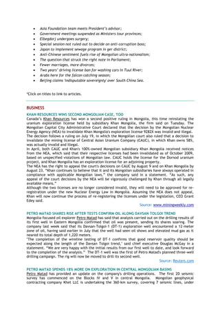  Asia Foundation team meets President’s advisor;
 Government meetings suspended as Ministers tour provinces;
 Elbegdorj undergoes surgery;
 Special session not ruled out to decide on anti-corruption boss;
 Japan to implement sewage program in ger district;
 Anti-Chinese sentiment fuels rise of Mongolian ultra-nationalism;
 The question that struck the right note in Parliament;
 Fewer marriages, more divorces;
 Two years’ driving license ban for washing cars in Tuul River;
 Arabs here for the falcon catching season;
 Beijing claims 'indisputable sovereignty' over South China Sea.
*Click on titles to link to articles.
BUSINESS
KHAN RESOURCES WINS SECOND MONGOLIAN CASE, TOO
Canada‘s Khan Resources has won a second positive ruling in Mongolia, this time reinstating the
uranium exploration license held by subsidiary Khan Mongolia, the firm said on Tuesday. The
Mongolian Capital City Administrative Court declared that the decision by the Mongolian Nuclear
Energy Agency (NEA) to invalidate Khan Mongolia's exploration license 9282X was invalid and illegal.
The decision follows a ruling on July 19, in which the Mongolian court also ruled that a decision to
invalidate the mining license of Central Asian Uranium Company (CAUC), in which Khan owns 58%,
was actually invalid and illegal.
In April, both CAUC and Khan's 100%-owned Mongolian subsidiary Khan Mongolia received notices
from the NEA, which said that their respective licenses had been invalidated as of October 2009,
based on unspecified violations of Mongolian law. CAUC holds the license for the Dornod uranium
project, and Khan Mongolia has an exploration license for an adjoining property.
The NEA has the right to appeal the court's decisions on CAUC by August 9 and on Khan Mongolia by
August 23. ―Khan continues to believe that it and its Mongolian subsidiaries have always operated in
compliance with applicable Mongolian laws,‖ the company said in a statement. ―As such, any
appeal of the court decisions by the NEA will be vigorously challenged by Khan through all legally
available means.‖
Although the two licenses are no longer considered invalid, they will need to be approved for re-
registration under the new Nuclear Energy Law in Mongolia. Assuming the NEA does not appeal,
Khan will now continue the process of re-registering the licenses under the legislation, CEO Grant
Edey said.
Source: www.miningweekly.com
PETRO MATAD SHARES RISE AFTER TESTS CONFIRM OIL ALONG DAVSAN TOLGOI TREND
Mongolia-focused oil explorer Petro Matad has said that analysis carried out on the drilling results of
its first well in Eastern Mongolia confirmed that oil was present, sending its shares soaring. The
company last week said that its Davsan-Tolgoi-1 (DT-1) exploration well encountered a 12-meter
zone of oil, having said earlier in July that the well had seen oil shows and elevated mud gas as it
neared its total depth of 1,220 meters.
"The completion of the wireline testing of DT-1 confirms that good reservoir quality should be
expected along the length of the Davsan Tolgoi trend," said chief executive Douglas McGay in a
statement. ―We are very happy with the initial results from our first well to date, and look forward
to the completion of the analysis.‖ The DT-1 well was the first of Petro Matad's planned three-well
drilling campaign. The rig will now be moved to drill its second well.
Source: Reuters.com
PETRO MATAD SPENDS 18% MORE ON EXPLORATION IN CENTRAL MONGOLIAN BASINS
Petro Matad has provided an update on the company's drilling operations. The first 2D seismic
survey has commenced on the Blocks IV and V in central Mongolia. Mongolian geophysical
contracting company Khet LLC is undertaking the 360-km survey, covering 7 seismic lines, under
 
