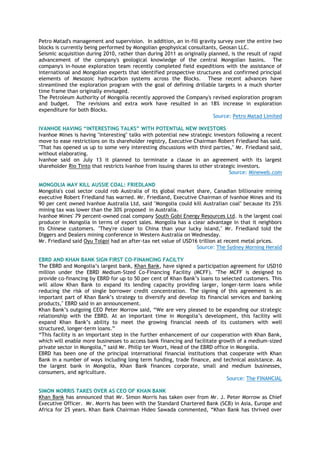 Petro Matad's management and supervision. In addition, an in-fill gravity survey over the entire two
blocks is currently being performed by Mongolian geophysical consultants, Geosan LLC.
Seismic acquisition during 2010, rather than during 2011 as originally planned, is the result of rapid
advancement of the company's geological knowledge of the central Mongolian basins. The
company's in-house exploration team recently completed field expeditions with the assistance of
international and Mongolian experts that identified prospective structures and confirmed principal
elements of Mesozoic hydrocarbon systems across the Blocks. These recent advances have
streamlined the exploration program with the goal of defining drillable targets in a much shorter
time frame than originally envisaged.
The Petroleum Authority of Mongolia recently approved the Company's revised exploration program
and budget. The revisions and extra work have resulted in an 18% increase in exploration
expenditure for both Blocks.
Source: Petro Matad Limited
IVANHOE HAVING “INTERESTING TALKS” WITH POTENTIAL NEW INVESTORS
Ivanhoe Mines is having "interesting" talks with potential new strategic investors following a recent
move to ease restrictions on its shareholder registry, Executive Chairman Robert Friedland has said.
"That has opened us up to some very interesting discussions with third parties," Mr. Friedland said,
without elaborating.
Ivanhoe said on July 13 it planned to terminate a clause in an agreement with its largest
shareholder Rio Tinto that restricts Ivanhoe from issuing shares to other strategic investors.
Source: Mineweb.com
MONGOLIA MAY KILL AUSSIE COAL: FRIEDLAND
Mongolia's coal sector could rob Australia of its global market share, Canadian billionaire mining
executive Robert Friedland has warned. Mr. Friedland, Executive Chairman of Ivanhoe Mines and its
90 per cent owned Ivanhoe Australia Ltd, said "Mongolia could kill Australian coal" because its 25%
mining tax was lower than the 30% proposed in Australia.
Ivanhoe Mines' 79 percent-owned coal company South Gobi Energy Resources Ltd. is the largest coal
producer in Mongolia in terms of export sales. Mongolia has a clear advantage in that it neighbors
its Chinese customers. "They're closer to China than your lucky island," Mr. Friedland told the
Diggers and Dealers mining conference in Western Australia on Wednesday.
Mr. Friedland said Oyu Tolgoi had an after-tax net value of USD16 trillion at recent metal prices.
Source: The Sydney Morning Herald
EBRD AND KHAN BANK SIGN FIRST CO-FINANCING FACILTY
The EBRD and Mongolia‘s largest bank, Khan Bank, have signed a participation agreement for USD10
million under the EBRD Medium-Sized Co-Financing Facility (MCFF). "The MCFF is designed to
provide co-financing by EBRD for up to 50 per cent of Khan Bank‘s loans to selected customers. This
will allow Khan Bank to expand its lending capacity providing larger, longer-term loans while
reducing the risk of single borrower credit concentration. The signing of this agreement is an
important part of Khan Bank‘s strategy to diversify and develop its financial services and banking
products," EBRD said in an announcement.
Khan Bank‘s outgoing CEO Peter Morrow said, ―We are very pleased to be expanding our strategic
relationship with the EBRD. At an important time in Mongolia‘s development, this facility will
expand Khan Bank‘s ability to meet the growing financial needs of its customers with well
structured, longer-term loans.‖
―This facility is an important step in the further enhancement of our cooperation with Khan Bank,
which will enable more businesses to access bank financing and facilitate growth of a medium-sized
private sector in Mongolia,‖ said Mr. Philip ter Woort, Head of the EBRD office in Mongolia.
EBRD has been one of the principal international financial institutions that cooperate with Khan
Bank in a number of ways including long term funding, trade finance, and technical assistance. As
the largest bank in Mongolia, Khan Bank finances corporate, small and medium businesses,
consumers, and agriculture.
Source: The FINANCIAL
SIMON MORRIS TAKES OVER AS CEO OF KHAN BANK
Khan Bank has announced that Mr. Simon Morris has taken over from Mr. J. Peter Morrow as Chief
Executive Officer. Mr. Morris has been with the Standard Chartered Bank (SCB) in Asia, Europe and
Africa for 25 years. Khan Bank Chairman Hideo Sawada commented, ―Khan Bank has thrived over
 