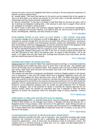 the past ten years, and we are delighted that Simon is joining us. He has exactly the experience to
lead our success to another level.‖
Mr. Sawada added, ―We thank Pete Morrow for his service and are pleased that he has agreed to
stay on at Khan Bank as an advisor and director for two more years, to provide continuity of our
relationships with key clients and other stakeholders.‖
Mr. Morrow commented, ―It has been a privilege to lead Khan Bank for the past ten years, and to
see it develop into Mongolia‘s leading bank. I will continue to work hard to support Simon and all
our colleagues for the Bank‘s further growth.‖
Mr. Morris comes to Khan Bank with extensive banking experience in international management,
finance, corporate and consumer banking. From 2000 to 2010, Mr. Morris served as CEO of SCB in
Brunei, the Philippines, Indonesia, and most recently Sri Lanka.
Source: Khan Bank
PETER MORROW RETIRES AS CEO, HAPPY TO LEAVE BEHIND “A VERY STRONG” KHAN BANK
In a farewell message on his retirement as CEO of Khan Bank, Mr. J. Peter Morrow has said he has
extended his contract through 2012 and will serve as a part time advisor and Director, ensuring an
orderly transition for domestic and international customers, lenders and stakeholders. He has also
been named Deputy Chairman of Newcom LLC. He has also joined the board of the Mongolian Stock
Exchange and is discussing other situations in the public and private sectors.
Mr. Morrow expressed his pleasure that he is passing on to Mr. Simon Morris, his successor as CEO, a
very strong bank. Deposits have grown over 30% in the first six months of 2010 and the bank has
over MNT 700 billion of cash, 50% of the balance sheet. Its capital of MNT130 billion, 17% of risk
assets, is far higher than any other bank here. Earnings have returned to pre-crisis levels, and the
past two months have been all-time records.
Source: Khan Bank
CENTERRA POSTS PROFIT ON STRONG GOLD PRICE
Centerra Gold last week reported higher-than-expected quarterly earnings, as increased production
and strong gold prices helped the miner return to profit after a loss last year. The Canadian gold
miner's net earnings came in at USD29.8 million. That compares with a net loss of USD79.6 million a
year earlier, when lower gold recoveries and increased costs took a toll. Revenue was 46 percent
higher at USD152.2 million.
The company has operations in Kyrgyzstan and Mongolia. Centerra's flagship property is the Kumtor
mine in Kyrgyzstan. It also owns the smaller Boroo mine in Mongolia. Regulatory issues with the
government have plagued the latter operation since June of 2009. The Boroo heap leach facility,
which uses cyanide to extract gold from crushed ore, has been shut down since April 2009 pending a
final operating permit and Centerra has removed all heap leach production from its 2010 production
guidelines. Even so, gold production at the Boroo mine rose for the quarter on increased recoveries.
Centerra's current production guidance does not include any gold production from its Gatsuurt
project in Mongolia. "Due to the potential for delays in receiving the required approvals for the
Gatsuurt project, Boroo has initiated an alternative plan that is expected to allow the Boroo
operation to achieve the production within the forecasted range of ounces produced," Centerra
said.
Source: Reuters.com
ASPIRE MINING TO FORM JOINT VENTURE WITH BLUE SKY MINERALS
Aspire Mining Limited (ASX), an Australia-based junior resources exploration company, has agreed
to form a joint venture on the Shanagan Coal Project in Mongolia with Blue Sky Minerals LLC, a
Mongolian-owned mining company. Under the terms of the agreement, Aspire Mining will have an
exclusive 12-month option period to explore the project upon the payment of an AUD60,000 option
fee. If Aspire spends more than AUD300,000 on exploration within the 12 months, it can earn a 51%
interest in the project.
Source: Aspire Mining
LEYSHON RESOURCES CONTINUES TO REVIEW INVESTMENT OPPORTUNITIES
Leyshon Resources (LSE-AIM and ASX), one of Australia‘s most financially successful gold mining
companies, has continued to review and is undertaking due diligence on a number of project
investment opportunities - some of which have the potential to meet its investment criteria. The
company says it is currently focusing on coking coal, iron ore, copper and gold opportunities in
northwestern China and southern Mongolia.
 