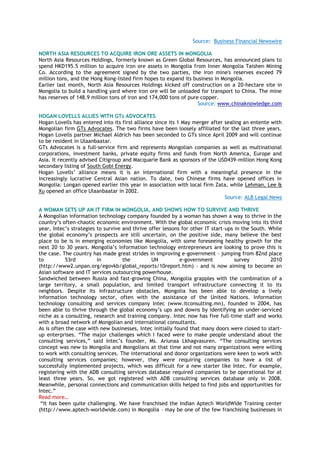 Source: Business Financial Newswire
NORTH ASIA RESOURCES TO ACQUIRE IRON ORE ASSETS IN MONGOLIA
North Asia Resources Holdings, formerly known as Green Global Resources, has announced plans to
spend HKD195.5 million to acquire iron ore assets in Mongolia from Inner Mongolia Taishen Mining
Co. According to the agreement signed by the two parties, the iron mine's reserves exceed 79
million tons, and the Hong Kong-listed firm hopes to expand its business in Mongolia.
Earlier last month, North Asia Resources Holdings kicked off construction on a 20-hectare site in
Mongolia to build a handling yard where iron ore will be unloaded for transport to China. The mine
has reserves of 148.9 million tons of iron and 174,000 tons of pure copper.
Source: www.chinaknowledge.com
HOGAN LOVELLS ALLIES WITH GTs ADVOCATES
Hogan Lovells has entered into its first alliance since its 1 May merger after sealing an entente with
Mongolian firm GTs Advocates. The two firms have been loosely affiliated for the last three years.
Hogan Lovells partner Michael Aldrich has been seconded to GTs since April 2009 and will continue
to be resident in Ulaanbaatar.
GTs Advocates is a full-service firm and represents Mongolian companies as well as multinational
corporations, investment banks, private equity firms and funds from North America, Europe and
Asia. It recently advised Citigroup and Macquarie Bank as sponsors of the USD439-million Hong Kong
secondary listing of South Gobi Energy.
Hogan Lovells‘ alliance means it is an international firm with a meaningful presence in the
increasingly lucrative Central Asian nation. To date, two Chinese firms have opened offices in
Mongolia: Longan opened earlier this year in association with local firm Zata, while Lehman, Lee &
Xu opened an office Ulaanbaatar in 2002.
Source: ALB Legal News
A WOMAN SETS UP AN IT FIRM IN MONGOLIA, AND SHOWS HOW TO SURVIVE AND THRIVE
A Mongolian information technology company founded by a woman has shown a way to thrive in the
country‘s often-chaotic economic environment. With the global economic crisis moving into its third
year, Intec‘s strategies to survive and thrive offer lessons for other IT start-ups in the South. While
the global economy‘s prospects are still uncertain, on the positive side, many believe the best
place to be is in emerging economies like Mongolia, with some foreseeing healthy growth for the
next 20 to 30 years. Mongolia‘s information technology entrepreneurs are looking to prove this is
the case. The country has made great strides in improving e-government – jumping from 82nd place
to 53rd in the UN e-government survey 2010
(http://www2.unpan.org/egovkb/global_reports/10report.htm) – and is now aiming to become an
Asian software and IT services outsourcing powerhouse.
Sandwiched between Russia and fast-growing China, Mongolia grapples with the combination of a
large territory, a small population, and limited transport infrastructure connecting it to its
neighbors. Despite its infrastructure obstacles, Mongolia has been able to develop a lively
information technology sector, often with the assistance of the United Nations. Information
technology consulting and services company Intec (www.itconsulting.mn), founded in 2004, has
been able to thrive through the global economy‘s ups and downs by identifying an under-serviced
niche as a consulting, research and training company. Intec now has five full-time staff and works
with a broad network of Mongolian and international consultants.
As is often the case with new businesses, Intec initially found that many doors were closed to start-
up enterprises. ―The major challenges which I faced were to make people understand about the
consulting services,‖ said Intec‘s founder, Ms. Ariunaa Lkhagvasuren. ―The consulting services
concept was new to Mongolia and Mongolians at that time and not many organizations were willing
to work with consulting services. The international and donor organizations were keen to work with
consulting services companies; however, they were requiring companies to have a list of
successfully implemented projects, which was difficult for a new starter like Intec. For example,
registering with the ADB consulting services database required companies to be operational for at
least three years. So, we got registered with ADB consulting services database only in 2008.
Meanwhile, personal connections and communication skills helped to find jobs and opportunities for
Intec.‖
Read more…
―It has been quite challenging. We have franchised the Indian Aptech WorldWide Training center
(http://www.aptech-worldwide.com) in Mongolia – may be one of the few franchising businesses in
 