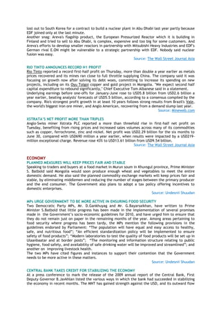 lost out to South Korea for a contract to build a nuclear plant in Abu Dhabi last year partly because
EDF joined only at the last minute.
Another snag: Areva's flagship product, the European Pressurized Reactor which it is building in
Finland and tried to sell to Abu Dhabi, is complex, expensive and too big for some customers. And
Areva's efforts to develop smaller reactors in partnership with Mitsubishi Heavy Industries and EDF's
German rival E.ON might be vulnerable to a strategic partnership with EDF. Nobody said nuclear
fusion was easy.
Source: The Wall Street Journal Asia
RIO TINTO ANNOUNCES RECORD H1 PROFIT
Rio Tinto reported a record first-half profit on Thursday, more than double a year earlier as metals
prices recovered and its mines ran close to full throttle supplying China. The company said it was
focusing on growth now after solving its debt woes, committing to increase its spending on new
projects, including on its Oyu Tolgoi copper and gold project in Mongolia. "We expect second half
capital expenditure to rebound significantly," Chief Executive Tom Albanese said in a statement.
Underlying earnings before one-offs for January-June rose to USD5.8 billion from USD2.6 billion a
year earlier, beating analysts' forecasts of USD5.5 billion, according to a consensus compiled by the
company. Rio's strongest profit growth in at least 10 years follows strong results from Brazil's Vale,
the world's biggest iron ore miner, and Anglo American, recovering from a demand slump last year.
Source: Mineweb.com
XSTRATA‟S NET PROFIT MORE THAN TRIPLES
Anglo-Swiss miner Xstrata PLC reported a more than threefold rise in first-half net profit on
Tuesday, benefiting from rising prices and increased sales volumes across many of its commodities
such as copper, ferrochrome, zinc and nickel. Net profit was USD2.29 billion for the six months to
June 30, compared with USD690 million a year earlier, when results were impacted by a USD219-
million exceptional charge. Revenue rose 43% to USD13.61 billion from USD9.54 billion.
Source: The Wall Street Journal Asia
ECONOMY
PLANNED MEASURES WILL KEEP PRICES FAIR AND STABLE
Speaking to traders and buyers at a food market in Murun soum in Khuvsgul province, Prime Minister
S. Batbold said Mongolia would soon produce enough wheat and vegetables to meet the entire
domestic demand. He also said the planned commodity exchange markets will keep prices fair and
stable, by eliminating middlemen and reducing the number of stages between the primary producer
and the end consumer. The Government also plans to adopt a tax policy offering incentives to
domestic enterprises.
Source: Undesnii Shuudan
MPs URGE GOVERNMENT TO BE MORE ACTIVE IN ENSURING FOOD SECURITY
Two Democratic Party MPs, Mr. D.Gankhuyag and Mr. G.Bayarsaikhan, have written to Prime
Minister S.Batbold that little progress has been made in the implementation of several promises
made in the Government‘s socio-economic guidelines for 2010, and have urged him to ensure that
they do not remain just on paper in the remaining months of the year. Among areas pertaining to
food security where progress has been tardy, the MPs mention the following provisions in the
guidelines endorsed by Parliament: ―The population will have equal and easy access to healthy,
safe, and nutritious food‖; ―An efficient standardization policy will be implemented to ensure
safety of food products‖; ―Modern laboratories to test the quality of food products will be set up in
Ulaanbaatar and at border posts‖; ―The monitoring and information structure relating to public
hygiene, food safety, and availability of safe drinking water will be improved and streamlined‖; and
another on improving livestock health.
The two MPs have cited figures and instances to support their contention that the Government
needs to be more active in these matters.
Source: Undesnii Shuudan
CENTRAL BANK TAKES CREDIT FOR STABILIZING THE ECONOMY
At a press conference to mark the release of the 2009 annual report of the Central Bank, First
Deputy Governor B.Javkhlan listed the various ways in which the bank had succeeded in stabilizing
the economy in recent months. The MNT has gained strength against the USD, and its outward flow
 