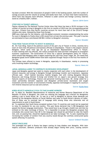 has been arrested. With the restoration of people‘s faith in the banking system, both the number of
savings accounts and the volume of savings with banks have risen. So have inter-bank transactions,
which have also become more efficient. Inflation is under control and foreign currency reserves
stand at a healthy USD1.3 billion.
Source: Udriin Sonin
STEEP RISE IN TOURIST ARRIVALS
Figures released by The National Tourism Center show that there has been a 50.9% increase in the
number of tourists arriving in Mongolia in the first six months of 2010 over the corresponding period
last year. Citizens from Asia Pacific countries account for more than half of the 233,612 foreign
citizens who came, followed by those from Europe.
2009 was a bad year for the industry, with the global economic recession complementing the swine
flu scare in Mongolia to finally show a 20% slump from arrivals the previous year. This year‘s tourists
are estimated to have contributed USD 88.3 million to Mongolia‘s economy.
Source: Onoodor
TEAM FROM TIANJIN OFFERS TO INVEST IN MONGOLIA
Mr. Xin Yuan Ming, head of the political council of the port city of Tianjin in China, recently led a
team of more than 40 political and business officials to Ulaanbaatar. Tianjin is the seaport nearest
Mongolia, which some time ago set up an Ulaanbaatar Representative office in Tianjin.
In their meeting with city officials, the visitors stressed the need and their willingness to strengthen
economic cooperation. The Government of China has a special development policy for Tianjin,
which should help Mongolia when it begins exporting the coal from Tavan Tolgoi. Mr. Xin noted that
Mongolian goods worth USD90 million have been exported through Tianjin in the first five months of
the year.
The Chinese team offered to invest in Mongolia, especially in Ulaanbaatar, mainly in processing
units involving modern technology.
Source: News.mn
JAPAN, MONGOLIA AGREE TO COOPERATE ON RESOURCE DEVELOPMENT
Japan and Mongolia agreed last week to closely cooperate with each other in the development of
mineral resources and energy in Mongolia through technology transfer and investment, Japanese
officials said. Chief Cabinet Secretary Yoshito Sengoku met with visiting Mongolian Mineral
Resources and Energy Minister D.Zorigt and briefed him on Japan‘s new growth strategy that
features exports of technology, finance and personnel training know-how. Mr. Zorigt called for a
closer partnership between Japanese and Mongolian private-sector businesses and sought
investment and the transfer of environment-friendly Japanese technologies in tapping his country‘s
rich mineral resources such as coal and uranium.
Source: Kyodo News
KOREA REJECTS MONGOLIA‟S PLEA TO TAKE IN MORE WORKERS
Mr. Yu Myon Su, Resident Representative of Industrial and Human Resource Department of the
Republic of Korea in Mongolia, has ruled out relaxing the language test criterion for Mongolians
seeking a job in South Korea. Mr. Yu was on a visit to Mongolia to discuss three demands put
forward by the Mongolian Ministry of Social Welfare and Labor to South Korea‘s Ministry of Labor.
One of these was to overlook lack of language skills among those who otherwise met all
requirements to work in South Korea.
Mr. Yu explained that South Korea accepted workers from 15 countries and could not be expected
to relax its standards for any one country. This year Korea declared that 3,100 Mongolians had
passed the Korean language examination. They would have to go through a health test and then be
enlisted on the labor exchange of Korea. ―It is impossible to accept the Mongolian proposal that
everybody who scored more than 80 in the language test should be permitted to take the health
test, and, on passing that, should be registered at our labor exchange,‖ Mr. Yu said, explaining that
increasing the number of workers from any country would disrupt the carefully constructed quota
system affecting 15 countries.
Source: Undesnii Shuudan
WHEAT PRICES RISE
The prolonged hot spell in Russia has begun casting its long shadow over Mongolia. With later
imports uncertain, domestic producers have already begun raising their price, causing concern
 