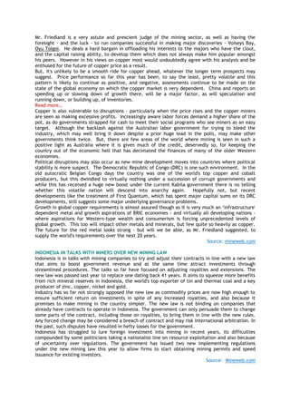 Mr. Friedland is a very astute and prescient judge of the mining sector, as well as having the
foresight - and the luck - to run companies successful in making major discoveries - Voiseys Bay,
Oyu Tolgoi. He deals a hard bargain in offloading his interests to the majors who have the clout,
and the capital raising ability, to develop them which does not always make him popular amongst
his peers. However in his views on copper most would undoubtedly agree with his analysis and be
enthused for the future of copper price as a result.
But, it's unlikely to be a smooth ride for copper ahead, whatever the longer term prospects may
suggest. Price performance so far this year has been, to say the least, pretty volatile and this
pattern is likely to continue as positive, and negative, assessments continue to be made on the
state of the global economy on which the copper market is very dependent. China and reports on
speeding up or slowing down of growth there, will be a major factor, as will speculation and
running down, or building up, of inventories.
Read more…
Copper is also vulnerable to disruptions - particularly when the price rises and the copper miners
are seen as making excessive profits. Increasingly aware labor forces demand a higher share of the
pot, as do governments strapped for cash to meet their social programs who see miners as an easy
target. Although the backlash against the Australian labor government for trying to bleed the
industry, which may well bring it down despite a prior huge lead in the polls, may make other
governments think twice. But, there are few areas of the world where mining is seen in such a
positive light as Australia where it is given much of the credit, deservedly so, for keeping the
country out of the economic hell that has decimated the finances of many of the older Western
economies.
Political disruptions may also occur as new mine development moves into countries where political
stability is more suspect. The Democratic Republic of Congo (DRC) is one such environment. In the
old autocratic Belgian Congo days the country was one of the world's top copper and cobalt
producers, but this dwindled to virtually nothing under a succession of corrupt governments and
while this has received a huge new boost under the current Kabila government there is no telling
whether this volatile nation will descend into anarchy again. Hopefully not, but recent
developments like the treatment of First Quantum, which has spent major capital sums on its DRC
developments, still suggests some major underlying governance problems.
Growth in global copper requirements is almost assured though as it is very much an ‗infrastructure'
dependent metal and growth aspirations of BRIC economies - and virtually all developing nations -
where aspirations for Western-type wealth and consumerism is forcing unprecedented levels of
global growth. This too will impact other metals and minerals, but few quite so heavily as copper.
The future for the red metal looks strong - but will we be able, as Mr. Friedland suggested, to
supply the world's requirements over the next 20 years.
Source: mineweb.com
INDONESIA IN TALKS WITH MINERS OVER NEW MINING LAW
Indonesia is in talks with mining companies to try and adjust their contracts in line with a new law
that aims to boost government revenue and at the same time attract investments through
streamlined procedures. The talks so far have focused on adjusting royalties and extensions. The
new law was passed last year to replace one dating back 41 years. It aims to squeeze more benefits
from rich mineral reserves in Indonesia, the world's top exporter of tin and thermal coal and a key
producer of zinc, copper, nickel and gold.
Industry has so far not strongly opposed the new law as commodity prices are now high enough to
ensure sufficient return on investments in spite of any increased royalties, and also because it
promises to make mining in the country simpler. The new law is not binding on companies that
already have contracts to operate in Indonesia. The government can only persuade them to change
some parts of the contract, including those on royalties, to bring them in line with the new rules.
Any forced change may be considered a breach of contract and may risk international arbitration. In
the past, such disputes have resulted in hefty losses for the government.
Indonesia has struggled to lure foreign investment into mining in recent years, its difficulties
compounded by some politicians taking a nationalist line on resource exploitation and also because
of uncertainty over regulations. The government has issued two new implementing regulations
under the new mining law this year to allow firms to start obtaining mining permits and speed
issuance for existing investors.
Source: Mineweb.com
 