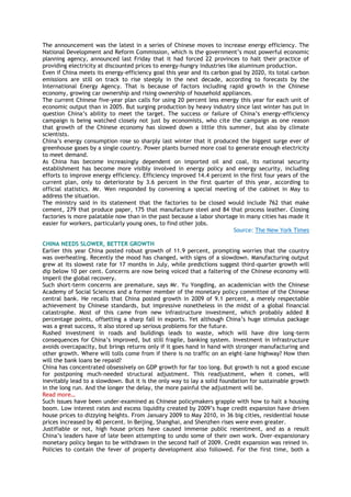 The announcement was the latest in a series of Chinese moves to increase energy efficiency. The
National Development and Reform Commission, which is the government‘s most powerful economic
planning agency, announced last Friday that it had forced 22 provinces to halt their practice of
providing electricity at discounted prices to energy-hungry industries like aluminum production.
Even if China meets its energy-efficiency goal this year and its carbon goal by 2020, its total carbon
emissions are still on track to rise steeply in the next decade, according to forecasts by the
International Energy Agency. That is because of factors including rapid growth in the Chinese
economy, growing car ownership and rising ownership of household appliances.
The current Chinese five-year plan calls for using 20 percent less energy this year for each unit of
economic output than in 2005. But surging production by heavy industry since last winter has put in
question China‘s ability to meet the target. The success or failure of China‘s energy-efficiency
campaign is being watched closely not just by economists, who cite the campaign as one reason
that growth of the Chinese economy has slowed down a little this summer, but also by climate
scientists.
China‘s energy consumption rose so sharply last winter that it produced the biggest surge ever of
greenhouse gases by a single country. Power plants burned more coal to generate enough electricity
to meet demand.
As China has become increasingly dependent on imported oil and coal, its national security
establishment has become more visibly involved in energy policy and energy security, including
efforts to improve energy efficiency. Efficiency improved 14.4 percent in the first four years of the
current plan, only to deteriorate by 3.6 percent in the first quarter of this year, according to
official statistics. Mr. Wen responded by convening a special meeting of the cabinet in May to
address the situation.
The ministry said in its statement that the factories to be closed would include 762 that make
cement, 279 that produce paper, 175 that manufacture steel and 84 that process leather. Closing
factories is more palatable now than in the past because a labor shortage in many cities has made it
easier for workers, particularly young ones, to find other jobs.
Source: The New York Times
CHINA NEEDS SLOWER, BETTER GROWTH
Earlier this year China posted robust growth of 11.9 percent, prompting worries that the country
was overheating. Recently the mood has changed, with signs of a slowdown. Manufacturing output
grew at its slowest rate for 17 months in July, while predictions suggest third-quarter growth will
dip below 10 per cent. Concerns are now being voiced that a faltering of the Chinese economy will
imperil the global recovery.
Such short-term concerns are premature, says Mr. Yu Yongding, an academician with the Chinese
Academy of Social Sciences and a former member of the monetary policy committee of the Chinese
central bank. He recalls that China posted growth in 2009 of 9.1 percent, a merely respectable
achievement by Chinese standards, but impressive nonetheless in the midst of a global financial
catastrophe. Most of this came from new infrastructure investment, which probably added 8
percentage points, offsetting a sharp fall in exports. Yet although China‘s huge stimulus package
was a great success, it also stored up serious problems for the future.
Rushed investment in roads and buildings leads to waste, which will have dire long-term
consequences for China‘s improved, but still fragile, banking system. Investment in infrastructure
avoids overcapacity, but brings returns only if it goes hand in hand with stronger manufacturing and
other growth. Where will tolls come from if there is no traffic on an eight-lane highway? How then
will the bank loans be repaid?
China has concentrated obsessively on GDP growth for far too long. But growth is not a good excuse
for postponing much-needed structural adjustment. This readjustment, when it comes, will
inevitably lead to a slowdown. But it is the only way to lay a solid foundation for sustainable growth
in the long run. And the longer the delay, the more painful the adjustment will be.
Read more…
Such issues have been under-examined as Chinese policymakers grapple with how to halt a housing
boom. Low interest rates and excess liquidity created by 2009‘s huge credit expansion have driven
house prices to dizzying heights. From January 2009 to May 2010, in 36 big cities, residential house
prices increased by 40 percent. In Beijing, Shanghai, and Shenzhen rises were even greater.
Justifiable or not, high house prices have caused immense public resentment, and as a result
China‘s leaders have of late been attempting to undo some of their own work. Over-expansionary
monetary policy began to be withdrawn in the second half of 2009. Credit expansion was reined in.
Policies to contain the fever of property development also followed. For the first time, both a
 