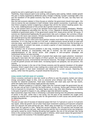 property tax and a capital gains tax are under discussion.
Thankfully, these measures seem to be working, with property sales cooling. Indeed, weaker growth
this year is mostly explained by deliberate policy changes in Beijing. Europe‘s sovereign debt crisis
and the slowdown of the global economy may have an impact later this year, but they have not
done so yet.
Now the real economic debate in China focuses on whether the government should move again, this
time to reverse the new slowdown it itself initiated. Some western economists, in particular, worry
that China‘s property market is beginning a collapse that will hit the nation‘s banking system. But,
in my view, wobbling because of the current dip in growth would be a mistake.
Yes, at the moment there is a tug of war between house buyers and property developers. Whether
prices fall will depend on who blinks first. But this, in turn, depends on whether both believe in the
credibility of government policy. If the government stands firm, house prices will fall. Of course, if
controls are implemented haphazardly the government risks such a collapse. But currently a 30 per
cent drop is the worst-case scenario. Chinese households have low debt levels and even a dramatic
fall could be borne by well-capitalized banks.
Overall, therefore, China‘s short-term fiscal position remains much better than almost all other big
economies. It is in the long run that all is not well. A viable economy cannot be built on steel and
concrete alone, and China‘s problem is more its poor allocation of resources than the bursting of a
property bubble. At present real estate, at around a quarter of total investment, simply takes up
too much economic room.
The economy‘s list of structural problems is also long, including over-dependence on investment
and external demand, an unacceptably wide gap in incomes, too few social goods and an
underdevelopment of the service sector. Slow progress in anti-corruption campaigns and
institutional reforms are also worrying.
In the long-run, however, it is the pattern of growth that needs most urgent attention. Investment
and exports have been the twin engines of China‘s growth. But investment growth will soon hit a
ceiling imposed by social, environmental and natural resources. The danger is that deflation will set
in and the growth process will break down. Increasing exports can postpone, but not prevent, this
reverse.
Following the increase in the size of the Chinese economy and the general slowdown of the global
economy, China‘s export drive is also crashing into a stone wall of trade friction and protectionism.
To sustain growth it must lower investment and rebalance its current account. Improving the
quality, rather than the quantity, of growth should be the priority.
Source: The Financial Times
CHINA SHOWS FURTHER SIGNS OF SLOWING
China‘s economy continued to slow last month as efforts to cool the property market and reduce
energy consumption began to bite, even as consumer price inflation rose further. The rates of
increase for industrial production, fixed asset investment and retail sales each fell last month,
while new banks loans and money supply growth also slowed.
However, inflation jumped to 3.3 percent, higher than the 3 percent target the government has set
for the year and up from 2.9 percent the month before. In contrast, factory-gate inflation fell back
from 6.4 percent to 4.8 percent. The latest figures come a day after data showing a sharp decline
in the pace of growth in imports in July, adding to signs that demand is waning.
Most economists argue that China is witnessing a controlled slowing from the potential overheating
of earlier in the year, rather than a new slump, but the pace of the slowdown has caught some
analysts by surprise and is prompting calls for the government to shift course and unwind some of
its tightening policies.
Read more…
The year-on-year rate of increase of industrial output fell from 13.7 percent in June to 13.4 percent
last month, while the growth rate of urban fixed asset investment cooled to 24.9 percent compared
with 25.5 percent the same period last year. Retail sales increased by 17.9 percent year-on-year,
down from 18.3 percent in June. Taking into account inflation, the 14.6 percent real increase was
the lowest since February last year. Most economists said the rise in consumer prices was temporary
and partly caused by recent flooding disrupting food supplies. But one of the principal risks facing
China in the coming months is a sharpening spike in inflation, which would reduce the government‘s
room to support the economy if the slowdown gathers pace.
Source: The Financial Times
 