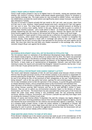 CHINA‟S TRADE SURPLUS WIDENS FURTHER
China‘s trade surplus jumped in July to its highest level in 18 months, raising new questions about
whether the country‘s currency remains undervalued despite government efforts to introduce a
more flexible exchange rate. The trade surplus for July increased to USD28.7 billion, well ahead of
the USD20 billion recorded the month before and significantly above analyst forecasts, according to
data released on Tuesday.
The pace of increase in exports actually fell last month to 38.1 per cent, year-on-year, down from
43.9 per cent in June. However, import growth slowed even more, moving up 22.7 per cent against
34.1 per cent in June. The rising trade surplus will increase the political pressure on Beijing to
appreciate its currency more rapidly. Earlier in the year, Beijing was able to point to a series of
much smaller monthly surpluses – and a trade deficit in March – as evidence that the economy was
already rebalancing and was much less dependent on exports. However the figures over the last
three months suggest that the surplus in the second half of the year is likely to be much larger.
Yet the slowdown in import growth in China could also be a reflection of a significant cooling in the
domestic economy, which would make policymakers in Beijing more reluctant to strengthen the
currency sharply. China signaled a major shift in exchange rate policy in late June when it said
would abandon the de facto currency peg it had operated for the previous two years against the US
dollar. But since then there has only been very modest movement in the exchange rate, with the
renminbi rising 0.78 per cent against the US dollar.
Source: The Financial Times
POLITICS
MILLENNIUM DEVELOPMENT GOALS WILL NOT BE REACHED IN STIPULATED TIME
The 3rd national report on realization of the Millennium Development Goals (MDGs) has concluded
that despite steady progress, it will be difficult to achieve them by 2015. The report was presented
at a ceremony last week in the Ministry of Foreign Affairs that was attended by, among others, Mr.
Ajay Chhibber, a UN Assistant Secretary-General and Director of the Regional Bureau for Asia and
the Pacific. A team made up of representatives of Bangladesh, Vietnam, Laos and China held a
meeting to assess the reports and concluded that Mongolia "reduced its poverty rate by only 1.4 per
cent in the last 14-year period and this is not a satisfactory indicator".
Source: Ardiin Erkh
MINISTER APPEALS FOR RESTRAINT OVER CHINESE COMPANY‟S ACTIVITY
The recent clash between employees of GCC Air and local people arose because citizens of three
districts feel the gold extraction activity of the Chinese company in Uvs province is responsible for
severely polluting the Orlogo River. Community representatives told Prime Minister S. Batbold when
he was in Uvs during his tour of the provinces of their unhappiness at the way ―misinformation is
being released‖, and at the way police had acted, opening fire and arresting people. They asked
him to take immediate action to halt the operation of the company, to punish the guilty policemen,
to release detained citizens, and to compensate losses to the environment and individual lives.
State Secretary of the Ministry of Minerals and Energy Ch.Khurelbaatar has said the company owns
two mining licenses covering 108.9 hectares and has so far paid MNT286.5 million in taxes.
However, they are yet to submit any environmental evaluation report to the Ministry of Nature,
Environment, and Tourism. The Government has also concluded that certain parts of the license do
indeed fall under areas where mining is now prohibited under the law protecting selected
territories. Minister of Nature, Environment, and Tourism L.Gansukh has said they have begun work
on revoking the company‘s license in such areas.
Minister of Justice and Internal Affairs Ts.Nyamdorj has said the company was legally obliged to
stop their work after receiving prohibitory notices from the State Special Inspection Agency, but he
also blamed the local communities for the violence and warned them against a repetition. ―As long
as a company holds a proper license, it does not matter whether it is Mongolian or Chinese. We
shall not allow hoodlums to resolve legal issues and shall not be intimidated by threats,‖ he said.
Appealing for calm to prevail, he assured the aggrieved communities that the Government will act
according to the law and see nobody suffers without reason.
Source: Onoodor
PRIME MINISTER URGES PEOPLE TO COME UP WITH IDEAS
Prime Minister S.Batbold was in the western provinces last week as part of his extended tour of the
countryside on a fact-finding mission. He held meetings with citizens at province capitals and at
 