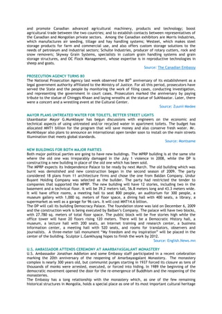 and promote Canadian advanced agricultural machinery, products and technology; boost
agricultural trade between the two countries; and to establish contacts between representatives of
the Canadian and Mongolian private sectors. Among the Canadian exhibitors are Morris Industries,
which manufactures air seeding, tillage and hay handling systems; Westeel, which makes steel
storage products for farm and commercial use, and also offers custom storage solutions to the
needs of petroleum and industrial sectors; Schulte Industries, producer of rotary cutters, rock and
snow removers; Skyway Grain Systems, specialists in custom grain handling systems and grain
storage structures, and OC Flock Management, whose expertise is in reproductive technologies in
sheep and goats.
Source: The Canadian Embassy
PROSECUTION AGENCY TURNS 80
The National Prosecution Agency last week observed the 80th
anniversary of its establishment as a
legal government authority affiliated to the Ministry of Justice. For all this period, prosecutors have
served the State and the people by monitoring the work of filing cases, conducting investigation,
and representing the government in court cases. Prosecutors marked the anniversary by paying
tribute to the statue of Chinggis Khaan and laying wreaths at the statue of Sukhbaatar. Later, there
were a concert and a wrestling event at the Cultural Center.
Source: Zuunii Medee
MAYOR PLANS UNTREATED WATER FOR TOILETS, BETTER STREET LIGHTS
Ulaanbaatar Mayor G.Munkbayar has begun discussions with engineers on the economic and
technical aspects of using untreated and/or recycled water in apartment toilets. The budget has
allocated MNT1 billion for the program that will save money and also conserve fresh water. Mr.
Munkhbayar also plans to announce an international open tender soon to install on the main streets
illumination that meets global standards.
Source: Montsame
NEW BUILDINGS FOR BOTH MAJOR PARTIES
Both major political parties are going to have new buildings. The MPRP building is at the same site
where the old one was irreparably damaged in the July 1 violence in 2008, while the DP is
constructing a new building in place of the old one which has been sold.
The MPRP expects its Independence Palace to be ready by next March. The old building which was
burnt was demolished and new construction began in the second season of 2009. The party
considered 18 plans from 11 architecture firms and chose the one from Baldan Company. Undur
Buyant Holding Company was selected as the builder. The party had restricted the tender to
companies that supported the MPRP. The new building will have 12 stories, including two in the
basement and a technical floor. It will be 39.2 meters tall, 56.8 meters long and 43.3 meters wide.
It will have office rooms, a meeting hall to seat 800 people, an auditorium for 300 people, a
museum gallery with 1,000 sq. meters of floor space, a dining hall with 400 seats, a library, a
supermarket as well as a garage for 96 cars. It will cost MNT14.6 billion.
The DP will call its building Democracy Palace. The foundation stone was laid on December 6, 2009
and the construction work is being executed by Balban‘s Company. The palace will have two blocks,
with 27.780 sq. meters of total floor space. The public block will be five stories high while the
office tower will have 20 floors rising 120 meters. There will be a Democratic History hall, a
museum, a lecture hall with 200 seats, an Internet training and research center, a business
information center, a meeting hall with 520 seats, and rooms for translators, observers and
journalists. A three-meter tall monument ―My freedom and my inspiration‖ will be placed in the
center of the building. Sculptor L.Gankhuyag hopes to finish the work by 2012.
Source: English.News.mn
U.S. AMBASSADOR ATTENDS CEREMONY AT AMARBAYASGALANT MONASTERY
U.S. Ambassador Jonathan Addleton and some Embassy staff participated in a recent celebration
marking the 20th anniversary of the reopening of Amarbayasgalant Monastery. The monastery
complex is nearly 300 years old, but communist purges starting in 1937 forced its closure as tens of
thousands of monks were arrested, executed, or forced into hiding. In 1989 the beginning of the
democratic movement opened the door for the re-emergence of Buddhism and the reopening of the
monasteries.
The Embassy has a long relationship with the monastery which, as one of the few remaining
historical structures in Mongolia, holds a special place as one of its most important cultural heritage
 