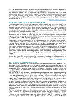 sites. At the opening ceremony, the monks dedicated a brand new ―wish granting‖ stupa on the
hillside, performed chants, and recognized the monastery‘s supporters.
The head monk thanked the U.S. Government for its support – including this year‘s USD75,000
cultural preservation grant to provide fire and theft protection for the all-wooden complex, and a
new roof for the main temple building. This grant is part of the U.S. State Department‘s
Ambassador‘s Fund for Cultural Preservation which has supported hundreds of cultural heritage
sites around the world.
Source: The U.S. Embassy in Mongolia
NORTH KOREA OFFERS GINSENG TO PAY PART OF CZECH DEBT
Pyongyang‘s cash-strapped totalitarian regime has offered to settle part of its debt to the Czech
Republic with a large consignment of ginseng rather than eat into its limited funds. With the
domestic economy crumbling, North Korea is also feeling the pinch of tighter international
sanctions imposed over its nuclear and missile programs and the sinking of a South Korean warship.
Its access to global markets is further hindered by outstanding international debts of about ISD12
billion, two-thirds to former communist states.
Czech officials confirmed that Pyongyang had offered to settle 5 percent of its USD 10 million in
accumulated debt in ginseng, an invigorating root used in dietary supplements and teas that are
supposed to improve memory, stamina and libido. Communist Czechoslovakia was a leading supplier
of heavy machinery, trucks and trams to North Korea.
Non-cash trade and settlement of debt has been common among socialist countries. Cuba
compensates Venezuela for discounted oil by sending doctors to work in deprived areas. However,
the now-capitalist Czechs are unconvinced they need an injection of vigor. ―We have been trying to
convince them to send, for instance, a shipment of zinc, which is mined there. We would sell it
ourselves,‖ Mr. Tomas Zidek, the Czech Republic‘s deputy finance minister, has said.
A newspaper calculates that 5 percent of the North Korean debt would amount to 20 tons of the
curly white root. Retail prices of North Korean ginseng in Taiwan suggest a figure closer to 12 tons.
Both sums massively outstrip the Czech Republic‘s annual consumption of about 1.4 tons year.
International security services last year seized large illegal consignments of smuggled arms, which
are a key source of hard cash revenue for Pyongyang, probably worth hundreds of millions of
dollars.
North Korea‘s military runs the export companies that ship specialty foodstuffs, such as shellfish,
ginseng and mushrooms, to gain hard currency. Intelligence agencies say the ginseng trade is
controlled by Pyongyang‘s shadowy ―Bureau 39‖, which runs the country‘s foreign funds.
Source: The Financial Times
U.S. VENTURES INTO TROUBLED ASIAN WATERS
When Mrs. Hillary Clinton said in July that the resolution of territorial disputes in the South China
Sea was in the U.S. national interest, she threatened to upset a delicate diplomatic balance that
has been maintained for a decade. That restraint has held in check a potentially explosive cocktail
composed of China‘s pursuit of energy security, its neighbors‘ fears about its growing power and
U.S. concerns about Beijing‘s military expansion in an oil and gas-rich area. The sea is also home to
vital shipping lanes.
The U.S. Secretary of State drew attention to Washington‘s anxiety about the region when she
added her voice to calls for a multilateral approach to resolving territorial disputes in the South
China Sea during an Asian security forum, calling the issue a ―leading diplomatic priority‖. China,
Vietnam, Malaysia, the Philippines, Brunei, Taiwan and Indonesia lay claims to all or part of the
body of water that extends from China‘s Hainan Island to the northern coast of Borneo. The areas
with the most overlapping claims are mainly near the Spratly and Paracel island groups.
In 2002, China and the Association of South East Asian Nations (Asean) signed a declaration of
conduct, under which all parties pledged to exercise restraint in the disputed waters. But Asean
members feel that the accord has become meaningless, and observers speak of Chinese
assertiveness in the South China Sea, while disputes between fishing vessels and naval forces are on
the rise. What has for many years been a dispute between neighbors is also gaining a global
dimension.
The view in Washington is that Mrs. Clinton‘s comments reflect U.S. concerns that, left unchecked,
China‘s military drive could transform the region‘s political landscape. ―China is shifting its military
focus from a land-centric focus to an air and maritime-focused capability,‖ Admiral Mike Mullen,
chairman of the US joint chiefs of staff, said in India recently. ―The Pacific region is a critical
economic region; a critical trade region … [and so] I‘ve gone from being curious about where
 