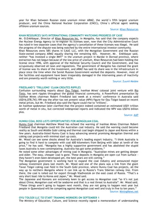 year for Khan between Russian state uranium miner ARMZ, the world`s fifth largest uranium
producer, and the China National Nuclear Corporation (CNCC), China`s official agent seeking
offshore uranium sources.
Source: Khan Resources
KHAN RESOURCES SAYS INTERNATIONAL COMMUNITY WATCHING PROGRESS OF CASE
Mr. O.Enkhbayar, Director of Khan Resources Inc. in Mongolia, has said that the company expects
the Nuclear Energy Agency to re-register its licenses soon, now that the City Administrative Court
has ruled in two separate cases that the agency‘s cancellation of these licenses was illegal. He said
the progress of the dispute was being watched by the entire international investor community.
Khan Resources owns 58% shares in CAUC LLC, with the Mongolian Government and the Russian
State-owned company ARMZ equally sharing the remaining 42%. However, Mr. Enkhbayar said,
neither ―has invested a single MNT‖ in the uranium project in Mardai in Dornod province, where
extraction has not begun because of the low price of uranium. Khan Resources had been holding the
license since 1996, with approval of the National Security Council and the Government, and has
scrupulously observed all laws and regulations. The government of Mongolia has claimed the grant
of license was its share of the investment, and ARMZ has said its share was in the infrastructure in
place since the time when the Soviet Russian Government worked the deposits. However, most of
the facilities and equipment have been irreparably damaged in the intervening years of inactivity
and are presently worth nothing or very little.
Source: Zuunii Medee
FRIEDLAND‟S „TRILLIONS‟ CLAIM CREATES RIPPLES
Confusion surrounding reports about Oyu Tolgoi, Ivanhoe Mines' colossal joint venture with Rio
Tinto, has sent ripples throughout the global financial community. A PowerPoint presentation by
Ivanhoe Mines chairman Robert Friedland last week at a miners‘ conference in Australia said
USD16,078,743,199 was the after-tax net present value (NPV) figure for Oyu Tolgoi based on recent
metal prices, but Mr. Friedland also said the figure could rise to "trillions".
An Ivanhoe spokesman later clarified that the project indeed contained an estimated USD1 trillion
worth of metal in situ, but corrected widespread reports and indicated the NPV was USD16 billion
plus.
Source: AAP
HUNNU COAL BOSS LISTS OPPORTUNITIES FOR MONGOLIAN COAL
Hunnu Coal chairman Matthew Wood has echoed the warning of Ivanhoe Mines Chairman Robert
Friedland that Mongolia could kill the Australian coal industry. He said the warning could become
reality as South and Middle Gobi coking and thermal coal begin shipped to Japan and Korea within a
few years. Australia-listed Hunnu Coal is busy advancing several promising Mongolian thermal and
coking coal projects with minimal start up costs.
Mr. Wood can see some shocks ahead for Australia‘s leading export industry. ―I think Australia is
going to find it hard to compete with coal 600 kilometers from Beijing with labor at tenth of the
price,‖ he has said. ―Mongolia has a highly supportive government and has abolished the stupid
taxes Australia is now contemplating. Australia has got some problems.‖
He noted some other advantages of mining coal in Mongolia. ―Australian mines are getting deeper
and older. The easy, cheaper coal is gone. These deposits in Mongolia are open cut from surface –
they haven‘t even been developed yet, the best years are still coming.‖
The Mongolian government is working hard to expand the coal industry and announced major
railway investment plans last month. Mr. Wood said one of the plans was a link from the giant
Tavan Tolgoi coking coal field in the South Gobi province, where Hunnu Coal has projects, all the
way up to northern Mongolia where it can link up to Russia‘s Trans Siberian railway line. From
there, the coal is railed out for export through Vladivostok on the east coast of Russia. ―That‘s a
very short boat ride to Korea and Japan,‖ Mr. Wood said.
The Japanese and Koreans are extremely keen to get access to Mongolian coal ―so it‘s not just
about China; Mongolian coal will be seaborne and that is a real threat to Australia‖. Mr. Wood said,
―These things aren‘t going to happen next month, they are not going to happen next year but
people in Queensland will be competing against Mongolian coal well and truly in five to ten years.‖
Source: MiningNews.net
OYU TOLGOI LLC TO START TRAINING WORKERS ON SEPTEMBER 1
The Ministry of Education, Culture, and Science recently signed a memorandum of understanding
 
