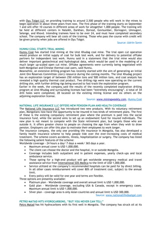 with Oyu Tolgoi LLC on providing training to around 2,500 people who will work in the mines to
begin operation in about three years from now. The first phase of the training starts on September
1 and will offer 10 courses in different areas of work for altogether 1,000 people. The training will
be held at different centers in Nalaikh, Darkhan, Dornod, Govisumber, Dornogovi, Umnugovi,
Selenge, and Khovd. Intending trainees have to be over 24, and must have completed secondary
school. The company will bear all costs of the training. Those who pass the course with credit will
be given priority when jobs are offered in Oyu Tolgoi.
Source: Udriin Sonin
HUNNU COAL STARTS TRIAL MINING
Hunnu Coal has started trial mining at the Unst Khudag coal mine. The trial open cut operation
would produce an initial supply of coal for bulk test work, and for delivery to potential offtake
partners for independent test work. Hunnu said in a statement that the trial mine would also
deliver important geotechnical and hydrological data, which would be used in the modeling of a
much larger up-scaled open cut mine. Offtake agreements were currently being negotiated with
both Mongolian and Chinese thermal coal users, said Hunnu.
Meanwhile, an extensive drilling program has recently started with the aim of generating an initial
Joint Ore Reserves Committee (Jorc) resource during the coming months. The Unst Khudag project
has an exploration target of between 250 million tons and 500 million tons, and coal analysis has
revealed a high quality thermal coal product. Two drilling rigs were now operating on the current
drilling site, with further drilling rigs being sourced to fast-track the exploration program.
Earlier in the week, the company said the results of the recently completed exploration drilling
program at Unst Khudag and surrounding licenses had been ―extremely encouraging‖. A total of 34
drill holes were completed, 28 located on the existing mining license and six others on the
adjoining exploration license.
Source: www.miningweekly.com, Hunnu Coal
NATIONAL LIFE INSURANCE LLC OFFERS NEW PENSION PLAN AND HEALTH COVERAGE
The National Life Insurance LLC has introduced two new products. With its voluntary retirement
plan, Mongolians now have the opportunity to be insured in two kinds of retirement plans. The first
of these is the existing compulsory retirement plan where the premium is paid into the social
insurance fund, while the second aims to set up an endowment fund for insured individuals. The
new plan is not meant to compete with the State retirement plan, but targets those who are
outside it. It offers greater choice to people on choosing the age from when they wish to draw
pension. Employers can offer this plan to motivate their employees to work longer.
The insurance company, the only one providing life insurance in Mongolia, has also developed a
family health insurance scheme to help people tide over the ever-increasing costs of medical
treatment. The scheme covers accidents, illness, hospitalization or surgery. The company has listed
the following salient features of the scheme:
Worldwide coverage - 24 hours a day/ 7 days a week/ 365 days a year.
 Maximum annual cover is USD 1,000,000.
 The client can choose the doctor and the hospital, in or outside Mongolia.
 Coverage includes both outpatient and in patient expenses, yearly check-ups and local
ambulance service.
 Those opting for a high-end product will get worldwide emergency medical and travel
assistance service from International SOS Medica to the limit of USD 1,000,000.
 Service utilized at the company‘s recommended hospitals can be paid for by direct billing.
In all other cases reimbursement will cover 80% of treatment cost, subject to the annual
limit.
 Every policy will be valid for one year and terms are flexible.
Three options are presently available:
 Platinum plan – Worldwide coverage and overall annual limit is USD 1,000,000.
 Gold plan – Worldwide coverage, excluding USA & Canada, except in emergency cases.
Maximum annual limit is USD 1,000,000.
 Silver plan – coverage area is only Asian countries and annual limit is USD 300,000.
Source: www.nationallifedaatgal.com
PETRO MATAD HITS HYDROCARBONS, “BUT YOU NEVER CAN TELL”
Petro Matad has hit hydrocarbons with its first well in Mongolia. The company has struck oil at its
 
