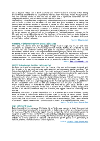 Davsan Tolgol-1 wildcat well in Block XX where good reservoir quality is indicated by fast drilling
breaks through all sandstone and conglomerate intervals. Petro Matad CEO Douglas McGay has said,
―To have achieved success on the first well has been both a significant achievement for our
company and Mongolia, and also a tribute to our technical team.‖
The company‘s shares had been rising steadily before the drilling started and then rose further with
the successful outcome. But you never can tell. Even with great advances in technology the
industry-wide success for wildcats is reckoned to be one out of six wells drilled. Mongolia is real
frontier territory. Squeezed between China and Russia, Mongolia is twice the size of the UK and
France combined yet very sparsely populated. It is a country of climatic extremes, with a short
drilling season, creating some major logistical and technical problems for drilling crews.
We do not know as yet how much oil has been discovered. Provisional resource estimates for the
DT-1 well were put at 122 million barrels. The significance of the strike, however, as Mr. McGay has
said, is that it has de-risked the whole block, which is home to a further 14 prospects and where
several further wells are planned.
Source: Oilbarrel.com
RIO SEEKS JV OPPORTUNTIES WITH CHINESE COMPANIES
While CEO Tom Albanese thinks that Rio Tinto‘s strategic focus on large, long-life, low-cost assets
would serve the company well in ―increasingly volatile‖ markets, its CFO, Mr. Guy Elliott, has said
that Rio was also constantly scanning the globe for acquisition opportunities. "In a volatile
environment, it's often easier to obtain greater capacity through buying, rather than building."
Mr. Elliott said that Rio Tinto would look to identify possible small- and medium-sized acquisition
opportunities, and would also be open to "innovative" joint-venture opportunities, particularly with
Chinese companies. "All opportunities will be assessed through our proven and rigorous processes,
and Rio Tinto will remain focused on value accretion, and not on growth for growth's sake."
Source: www.miningweekly.com
DESPITE TURNAROUND, RIO STILL HAS PROBLEMS
Rio Tinto, the diversified miner worst hit by the financial crisis, surprised the market last week with
the strength of its six-month earnings, debt reduction and accelerated capital spending. That
followed similarly bullish half year results from rivals Anglo American and Xstrata. But despite the
turnaround in Rio's fortunes, its exposure to the oversupplied aluminum market and a legal wrangle
over its Mongolian copper investment should keep investors' enthusiasm in check.
Rising commodity prices explained most of the jump in Rio's underlying first-half earnings. Net debt
tumbled to USD12 billion on June 30 from USD39 billion a year ago. The company restored its
interim dividend. And it is no longer neglecting growth. Planned capital expenditure of USD9 billion
for 2011 will be USD1 billion above the 2008 peak and 50% more than this year's USD6 billion.
Higher revenues should fall faster to the bottom line thanks to last year's USD2.5 billion of cost
cuts, but further productivity gains will be hard to achieve. Rio is sensitive to rising energy prices
because of its electricity-intensive output of aluminum, the biggest contributor to earnings after
iron ore.
Meanwhile, Rio is short of growth beyond iron ore. It is reluctant to increase aluminum capacity
while the market is oversupplied. Aluminum prices, down 16% during the second quarter, remain
under pressure. Infrastructure bottlenecks limit expansion of its Australian coal operations. A legal
dispute over how much Rio can increase its indirect stake in Mongolia's Oyu Tolgoi, potentially one
of the world's biggest copper mines, clouds its copper prospects as grades fall at existing mines.
Source: The Wall Street Journal Asia
ING‟S NET PROFIT SOARS
Dutch financial-services company ING Groep NV on Wednesday reported a larger-than-expected
jump in second-quarter net profit, as strong results at its banking arm offset a weaker performance
for insurance. ING, the Netherlands' biggest financial company by market capitalization, posted a
net profit of USD1.44 billion for the three months ended June 30, beating analyst expectations.
The company, which was bailed out twice by the Dutch government during the global financial crisis
and still has to repay €5 billion of State aid, said commercial growth "gained pace", particularly at
its bank, and that "market conditions further improved".
Source: The Wall Street Journal Asia
 