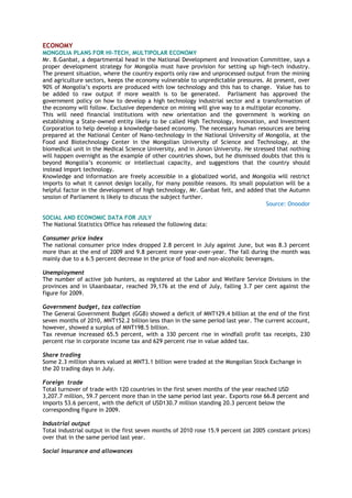 ECONOMY
MONGOLIA PLANS FOR HI-TECH, MULTIPOLAR ECONOMY
Mr. B.Ganbat, a departmental head in the National Development and Innovation Committee, says a
proper development strategy for Mongolia must have provision for setting up high-tech industry.
The present situation, where the country exports only raw and unprocessed output from the mining
and agriculture sectors, keeps the economy vulnerable to unpredictable pressures. At present, over
90% of Mongolia‘s exports are produced with low technology and this has to change. Value has to
be added to raw output if more wealth is to be generated. Parliament has approved the
government policy on how to develop a high technology industrial sector and a transformation of
the economy will follow. Exclusive dependence on mining will give way to a multipolar economy.
This will need financial institutions with new orientation and the government is working on
establishing a State-owned entity likely to be called High Technology, Innovation, and Investment
Corporation to help develop a knowledge-based economy. The necessary human resources are being
prepared at the National Center of Nano-technology in the National University of Mongolia, at the
Food and Biotechnology Center in the Mongolian University of Science and Technology, at the
biomedical unit in the Medical Science University, and in Jonon University. He stressed that nothing
will happen overnight as the example of other countries shows, but he dismissed doubts that this is
beyond Mongolia‘s economic or intellectual capacity, and suggestions that the country should
instead import technology.
Knowledge and information are freely accessible in a globalized world, and Mongolia will restrict
imports to what it cannot design locally, for many possible reasons. Its small population will be a
helpful factor in the development of high technology, Mr. Ganbat felt, and added that the Autumn
session of Parliament is likely to discuss the subject further.
Source: Onoodor
SOCIAL AND ECONOMIC DATA FOR JULY
The National Statistics Office has released the following data:
Consumer price index
The national consumer price index dropped 2.8 percent in July against June, but was 8.3 percent
more than at the end of 2009 and 9.8 percent more year-over-year. The fall during the month was
mainly due to a 6.5 percent decrease in the price of food and non-alcoholic beverages.
Unemployment
The number of active job hunters, as registered at the Labor and Welfare Service Divisions in the
provinces and in Ulaanbaatar, reached 39,176 at the end of July, falling 3.7 per cent against the
figure for 2009.
Government budget, tax collection
The General Government Budget (GGB) showed a deficit of MNT129.4 billion at the end of the first
seven months of 2010, MNT152.2 billion less than in the same period last year. The current account,
however, showed a surplus of MNT198.5 billion.
Tax revenue increased 65.5 percent, with a 330 percent rise in windfall profit tax receipts, 230
percent rise in corporate income tax and 629 percent rise in value added tax.
Share trading
Some 2.3 million shares valued at MNT3.1 billion were traded at the Mongolian Stock Exchange in
the 20 trading days in July.
Foreign trade
Total turnover of trade with 120 countries in the first seven months of the year reached USD
3,207.7 million, 59.7 percent more than in the same period last year. Exports rose 66.8 percent and
imports 53.6 percent, with the deficit of USD130.7 million standing 20.3 percent below the
corresponding figure in 2009.
Industrial output
Total industrial output in the first seven months of 2010 rose 15.9 percent (at 2005 constant prices)
over that in the same period last year.
Social insurance and allowances
 