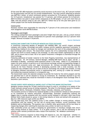 Of the total 501,400 employees covered by social insurance at the end of July, 40.7 percent worked
for the government and the rest for private establishments. The total amount disbursed as pension
was MNT194.1 billion, of which retirement pension accounted for 73.0 percent, disability pension
for 12.9 percent, breadwinner loss pension for 7.3 percent, and military pension for 6.8 percent.
MNT14.6 billion was paid in social welfare allowances to 55,700 people, 4.7 per cent more than on
2009, with the amount rising 0.7 per cent. MNT174.7 billion has so far this year been given to 2.5
million people from the Human Development Fund.
Construction
Domestic entities were responsible for executing 91.7 percent of the construction and installation
work altogether worth MNT84.8 billion.
Passengers and freight
The railway transported more passengers and more freight than last year, and as a result revenue
increased 27.9 percent. Airlines transported 27.6 percent more passengers and 22.7 percent more
freight. Revenue increased 17.8 percent.
Source: Montsame
NASDAQ OMX SUBMITS BID TO DEVELOP MONGOLIAN STOCK EXCHANGE
A consortium comprising Mosdaq of Mongolia and NASDAQ OMX, the world‘s largest exchange
company with trading, technology and public company service capability spanning 6 continents, is
among those bidding to be chosen to manage and coordinate the work of the proposed Mongolian
Stock Exchange joint venture. The Government expects the JV to substantially increase both the
volume and worth of stocks traded at the exchange, to raise total market capitalization to 46% of
GDP, and to ensure that at least 10% of all capital investment in Mongolia is channeled through the
stock exchange.
Following submission of tender material to the State Property Committee, two representatives of
the consortium – Mr. Ulf Carlsson, General Manager, NASDAQ OMX North Asia & Japan, and Mr. J.
Erdenebat of Mosdaq – answered media questions earlier in the week. Asked if it is reasonable to
expect the joint venture to perform as an international exchange without corresponding changes in
the country‘s economic scene and legal environment, Mr. Carlsson conceded that big investors
usually do not favor financial markets in developing countries with a small economy, but the
consortium was confident that use of state-of-the-art technology will change that mindset, as long
as Mongolia followed international norms in implementing laws, setting up a stable tax network,
and conducting corporate business in a transparent way.
The Government wants the selected company to provide the funds for the entire program and has
not specified how it will be allowed to recoup its investment. Mr. Erdenebat declined to go into
details, but indicated they would be interested in shares of the Mongolian Stock Exchange when it
becomes a joint venture.
Source: Onoodor
FRASER SURVEY KEEPS MONGOLIA AMONG LEAST ATTRACTIVE MINING DESTINATIONS
Mongolia remains among the 10 least unattractive places to work in, according to an update of the
Fraser Institute's annual survey of mining companies. The other 9 in the bottom square are Ecuador,
Kazakhstan, Bolivia, Venezuela, Zimbabwe, Russia, Colorado, Indonesia, and Tasmania.
The Canadian province of Alberta has replaced Quebec as the jurisdiction viewed as most attractive
to for investment by industry executives. Unsurprisingly, Australian jurisdictions suffered the
biggest drop in ranking compared with the previous survey released in mid-April, after then-Prime
Minister Kevin Rudd caused an uproar in the mining industry at home and abroad with proposals in
May for a 40% resources super profits tax (RSPT).
The big take-away from the updated survey is that sudden changes in mining policies, without
consultation with the industry, run the risk of scaring away investors, survey coordinator Fred
McMahon said on Wednesday. The question now is whether other governments will be less likely to
impose big changes after watching the Australian story unfold, he said in an interview.
High commodity prices can make it tempting for governments to introduce changes that return
more mining revenue to State coffers. ―It is of great concern, and it will be interesting to see
whether other rational jurisdictions take a lesson from Australia,‖ Mr. McMahon commented.
Read more…
―The mining industry's response to these things will depend on, one, the magnitude – whether it's
reasonable and unreasonable, and two, whether it is done in such a way as to give miners
 