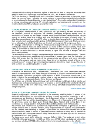 confidence in the stability of the mining regime, or whether it is done in a way that will make them
very concerned about future ugly surprises down the road,‖ Mr. McMahon commented.
The Fraser Institute, a Canadian public policy think-tank, conducted an update to its annual survey
during the month of June, ―following the global recovery in commodity prices and the introduction
of new regulatory hurdles and taxation in many jurisdictions‖. The results are based on the opinions
of mining executives representing 429 mineral exploration and development companies on the
investment climate of 51 jurisdictions around the world.
Source: www.miningweekly.com
ECONOMIC POTENTIAL OF LIVESTOCK CANNOT BE IGNORED, SAYS MINISTER
Mr. Kh.Zoljargal, Deputy Minister of Food, Agriculture, and Light Industry, has said that contrary to
the prevalent practice of entrusting the National Emergency Mitigation Agency with the
responsibility of storing hay and fodder, this year every district has been asked to prepare 100-180
tons of hay so that there is no problem with local distribution in the event of urgent need. The
Asian Development Bank has given MNT3 billion to be distributed among herders who have lost all
their animals. Each such household is getting MNT300,000 to replenish their herd. The Government
has no other plans to help herders in this, but livestock borrowing is in full swing among them.
Mr. Zoljargal said emphasis on mining and infrastructure development must not underestimate the
contribution livestock meat and other products can make to the national economy. Once their
safety is guaranteed by international standards of health and hygiene, export of meat, guts, skin
and hides can easily earn USD300 million annually, a figure that will rise if Mongolia can also
produce end products.
The Minister was confident domestic meat prices can be kept stable with proper planning. ―There is
no reason the Government should take the responsibility to provide cheap meat for those who can
afford high prices, but the interests of the comparatively less affluent and more vulnerable
sections, who consume goat and horse meat, should be served by storing enough of these in the
national reserve,‖ he said. If government policy regulations keep these meats cheap, the price of
lamb and beef can also be kept stable, he said.
Source: Udriin Sonin
FOREIGN FIRMS SHOW INTEREST IN INFRASTRUCTURE PROJECTS
Officials of the Ministry of Road, Transportation, Construction, and Urban Development say that
several foreign companies have shown interest in investing in infrastructure-related projects. The
recently passed Concession Law applies to 99 projects, of which 72 are under the purview of the
Ministry. Most of the proposals so far received relate to road and apartment construction and they
have come from companies in Russia, China, Germany and Canada.
The officials are optimistic that preliminary work on the railway would begin in two months and
that technical and economical assessments of projects to be included in the Sainshand industrial
complex would also be over before long. Both have already attracted considerable interest from
foreign companies.
Source: Udriin Sonin
92% OF ALLOCATED SME LOANS DISTRIBUTED NATIONWIDE
Reported problems with collateral, particularly in the provinces, notwithstanding, 92 percent of the
projected MNT30 billion has been disbursed as loans to small and medium enterprises in all 21
provinces and six districts of Ulaanbaatar. Mr. D.Batmagnai, officer in charge of Finance and
Investment of SME, has said the target has been met 99 percent in Ulaanbaatar and 95 percent in
the provinces. Loans have been given through Khan Bank, XacBank and Savings Bank in the
countryside and through Capitron Bank, Golomt Bank and Ulaanbaatar Bank in Ulaanbaatar.
He admitted that collateral was a problem as people in the countryside in general do not have
enough assets to offer as security. However, many proposals were also rejected because the banks
did not consider them deserving of support. Organizations and individuals submitted about 6,000
proposals and only about 10 percent of them have received these special loans. Most of these are in
manufacturing and refining raw materials. Many viable proposals that were rejected this year could
be reconsidered next year, he said.
The Government spent MNT1 billion to encourage SMEs in 2008. This works out to only about
MNT60-70 million per province. In 2009 and 2010, when MNT30 billion was budgeted nationwide,
one province got about MNT700 million. But even this is not enough, according to the official.
Source: News.mn
 