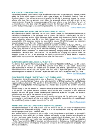 NEW PENSION SYSTEM BEING DEVELOPED
Procedures are being formulated to allow Mongolians not enlisted in the mandatory pension scheme
under the State social insurance fund to join a new scheme. Mr. S.Ganbold, Head of Financial
Regulatory Agency, has said the scheme will benefit the 400,000 or so people outside the present
scheme who thus have no pension cover. Also, the proposed scheme will add variety to the
insurance sector. Among the various advantages of the new scheme is one that allows the heirs of
an insured person who dies before his policy matures to claim part of the premium paid, and
another that permits people to choose from policies that run for varied terms.
Source: Udriin Sonin
MP WANTS PERSONAL INCOME TAX TO CONTRIBUTE MORE TO BUDGET
MP D.Baldan-Ochir (MPRP) feels that the tax policy needs change, so that personal income tax is
made to contribute more to the tax budget than at present. He rules out tinkering with the rates of
corporate income tax, as that might discourage badly needed fresh investment, but he thinks the
present situation, where only 5% of the State budget comes from personal income tax, is
unsustainable. With corporate income tax expected to provide 90% of the budget, tax inspectors
focus on companies and there are frequent cases of unnecessary litigation.
Mr. Baldan-Ochir says the secret of development of countries like those in Europe, the USA, and
Japan is their collection of personal income tax. Mongolian citizens must understand that paying tax
is not paying any sort of penalty and is also not something to be avoided. There can be no social
development without increased tax revenue and everybody who pays some tax contributes to this
development. He listed four ―justifications‖ for his demand for bringing more people under the
personal income tax net: It will eliminate the need for distribution of social welfare, establish
social justice, curb corruption, and give citizens value for their money.
Source: Undesnii Shuudan
OUTSTANDING LOANS RISE 3.1% M-O-M, 15.2% Y-O-Y
The Central Bank reports that money supply (broad money or M2) at the end of July was 0.6 percent
more than at the end of June and 41.2 percent more than in July, 2009. Outstanding
loans at the end of July rose 3.1 percent over the end of June, and 15.2 percent over July, 2009.
Principals in arrears fell 1.9 per cent against June 2010, and 22.9 percent against July, 2009. Non-
performing loans at the end of July rose 2.9 percent over June, and 17.4 percent over July, 2009.
Source: The Central Bank
CHINA‟S COPPER DEMAND “UNSTOPPABLE”, SAYS CHILEAN MINER
China's copper demand is expected to grow at 8 percent this year from last year, and at a similar
pace next year, Mr. Rodrigo Toro, a senior sales executive of Chile's Codelco, the world's largest
copper producer, has said. "The growth of demand in China is practically unstoppable," he said,
adding that Beijing's tighter monetary policy was a healthy dose to control the country's breakneck
growth.
"We are happy to see the demand in China will continue at very healthy rate, not as big as would be
at 12 percent GDP growth, because producers would not be able to respond to that additional
demand." He said the global copper demand growth would be 4 percent this year, but added it
might improve next year if the economy picked up pace.
"Treatment charges for copper concentrate will remain extremely low for quite some time. The
overcapacity in smelting and refining is so big that the demand for concentrate will exceed largely
the possibility of supply of copper concentrate," he said.
Source: Reuters.com
WHERE‟S THE COPPER TO COME FROM TO MEET FUTURE DEMAND?
"We need more copper in the next 20 years than was mined in the last 110 years," Ivanhoe Chairman
Robert Friedland is reported as saying. "Those of us in the business don't have any idea where this
metal is going to come from." He has a point.
Most serious analysts of the copper sector point to declining resources and grades at the world's
largest copper mines which are not being replaced sufficiently by new deposits being brought on
stream - and those major deposits that are being considered and developed carry, for the most
part much lower grades and require huge capital to get them off the ground. There are exceptions
- Tenke Fungurume in the DRC for example and other projects in that country - but the political and
security situation there still impacts development and slows down the availability of capital from
still risk-averse banks.
 