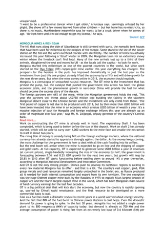 unsupervised.
"I want to be a professional dancer when I get older," Ariunzaya says, seemingly unfazed by her
plight. She shows off a few moves learned from other children -- but her home has no electricity, so
there is no music. Munkherdene meanwhile says he wants to be a truck driver when he comes of
age. "I'll work here until I'm old enough to get my license," he says.
Source: AFP
MONGOLIA MINES A RICH SEAM
The hill that runs along the side of Ulaanbaatar is still covered with yurts, the nomadic tent houses
that have been used for millennia by the peoples of the steppe. Some stand in the lee of the power
station on the hill and the wires overhead crackle with electricity. The number of tents has actually
increased this year following a "dzud" winter in 2009, the Mongolian term for an extremely snowy
winter where the livestock can't find food. Many of the new arrivals lost up to a third of their
animals, slaughtered the rest and moved to UB - as the locals call the capital - to look for work.
Mongolia started this millennium as one of the poorest countries in the world, but since work
started on the Oyu Tolgoi (OT) copper-gold mine earlier this year everything has changed. The
prospects for the herders in the yurts has improved dramatically in just the last year as the
investment from just this one project already lifted the economy by a fifth and will drive growth for
the next three years. But when the mine comes online in 2013, the economy should explode.
Mongolia is a cornucopia of untouched natural resources. The OT mine is the investment that has
primed the pump, but the catalyst that pushed the government into action has been the global
economic crisis, and the phenomenal growth in next-door China will provide the fuel for what
should become the success story of the decade.
The foreign partners own 66% of the mine, while the Mongolian government holds the rest. This
year the partners will invest about USD750 million into building the facility in the southern
Mongolian desert close to the Chinese border and the investment will only climb from there. "The
first pound of copper is not due to be produced until 2013, but by then more than USD3 billion will
have been invested into the mine in an economy which creates USD5 billion of wealth a year. It's a
massive injection of cash for Mongolia and foreign exchange inflows this year are already up an
order of magnitude over last year," says Mr. N. Zoljargal, deputy governor of the country‘s Central
Bank.
Read more...
Work on constructing the OT mine is already well in hand. The exploratory Shaft 1 has been
completed, which is being used to better define the size of the deposit. Work on shaft 2 has already
started, which will be able to carry over 1,000 workers to the mine face and enable the extraction
to start in about two years.
The rising tide of money is already being felt on the foreign exchange markets, where the national
currency has already started to appreciate strongly against the dollar. As the money keeps coming,
the main challenge for the government is how to deal with all the cash flooding into its coffers.
But the real boom will arrive when the mine is expected to go on line and the shipping of copper
and gold starts. At full capacity, OT is expected to generate some USD3 billion a year of revenues
(at current prices), single-handedly increasing the size of the economy by half; the government is
forecasting between 7.5% and 8.2% GDP growth for the next two years, but growth will leap by
20.8% in 2013 after OT starts functioning before settling down to around 14% a year thereafter,
according to Mongolia's National Development and Innovation Committee.
And OT is not the only mining project. China's push to develop its northeast regions is sucking in
every raw material Mongolia has to offer – and that is a lot. The country's vast copper, gold, PGM
group metals and coal resources remained largely untouched in the Soviet era, as Russia produced
all it needed for both internal consumption and export from its own territory. The one exception
was the huge Erdenet copper mine built by the Russians in 1975 to exploit Asia's largest deposit of
copper ore and the fourth largest copper mine in the world, which has been Mongolia's main source
of hard currency earnings for the last four decades.
OT is a big political deal that will kick start the economy, but now the country is rapidly opening
up, spurred by China's rapid renaissance, and the first resource to be developed on a more
commercial basis is coal.
Coal as a fuel has made a dramatic revival in recent years in a world worried about energy security.
And the fact that 80% of the fuel burnt in Chinese power stations is coal helps. Even the domestic
demand for power is going to spike. In the last 30 years, Mongolia has not added a single power
plant to its 800 megawatts (MW) of capacity today, but demand is already at 700 MW and the
average consumption of power is rising fast from an extremely low base of 0.6 kilowatt (kW) per
 