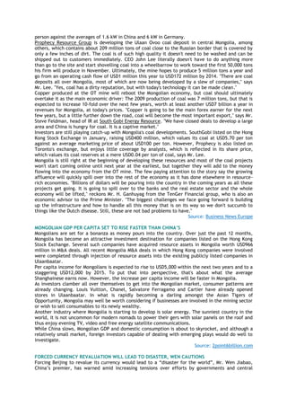 person against the averages of 1.6 kW in China and 6 kW in Germany.
Prophecy Resource Group is developing the Ulaan Ovoo coal deposit in central Mongolia, among
others, which contains about 209 million tons of coal close to the Russian border that is covered by
only a few inches of dirt. The coal is of such high quality it doesn't need to be washed and can be
shipped out to customers immediately. CEO John Lee literally doesn't have to do anything more
than go to the site and start shovelling coal into a wheelbarrow to work toward the first 50,000 tons
his firm will produce in November. Ultimately, the mine hopes to produce 5 million tons a year and
go from an operating cash flow of USD1 million this year to USD172 million by 2014. "There are coal
deposits all over Mongolia, most of which are now being developed by a slew of companies," says
Mr. Lee. "Yes, coal has a dirty reputation, but with today's technology it can be made clean."
Copper produced at the OT mine will reboot the Mongolian economy, but coal should ultimately
overtake it as the main economic driver: The 2009 production of coal was 7 million tons, but that is
expected to increase 10-fold over the next few years, worth at least another USD7 billion a year in
revenues for Mongolia, at today's prices. "Copper is going to be the main forex earner for the next
few years, but a little further down the road, coal will become the most important export," says Mr.
Steve Feldman, head of IR at South Gobi Energy Resource. "We have closed deals to develop a large
area and China is hungry for coal. It is a captive market."
Investors are still playing catch-up with Mongolia's coal developments. SouthGobi listed on the Hong
Kong Stock Exchange in January, raising USD400 million, which values its coal at USD5.70 per ton
against an average marketing price of about USD100 per ton. However, Prophecy is also listed on
Toronto's exchange, but enjoys little coverage by analysts, which is reflected in its share price,
which values its coal reserves at a mere USD0.04 per ton of coal, says Mr. Lee.
Mongolia is still right at the beginning of developing these resources and most of the coal projects
won't start coming online until next year at the earliest, but together they will add to the money
flowing into the economy from the OT mine. The few paying attention to the story say the growing
affluence will quickly spill over into the rest of the economy as it has done elsewhere in resource-
rich economies. "Billions of dollars will be pouring into the country in the coming years as all these
projects get going. It is going to spill over to the banks and the real estate sector and the whole
economy will be lifted," reckons Mr. H. Ganhuyag from the TenGer Financial group, who is also an
economic advisor to the Prime Minister. "The biggest challenges we face going forward is building
up the infrastructure and how to handle all this money that is on its way so we don't succumb to
things like the Dutch disease. Still, these are not bad problems to have."
Source: Business News Europe
MONGOLIAN GDP PER CAPITA SET TO RISE FASTER THAN CHINA‟S
Mongolians are set for a bonanza as money pours into the country. Over just the past 12 months,
Mongolia has become an attractive investment destination for companies listed on the Hong Kong
Stock Exchange. Several such companies have acquired resource assets in Mongolia worth USD966
million in M&A deals. All recent Mongolia M&A deals in which Hong Kong companies were involved
were completed through injection of resource assets into the existing publicly listed companies in
Ulaanbaatar.
Per capita income for Mongolians is expected to rise to USD5,000 within the next two years and to a
staggering USD12,000 by 2015. To put that into perspective, that's about what the average
Shanghainese earns now. However, the increase per capita income will be faster in Mongolia.
As investors clamber all over themselves to get into the Mongolian market, consumer patterns are
already changing. Louis Vuitton, Chanel, Salvatore Ferragamo and Cartier have already opened
stores in Ulaanbaatar. In what is rapidly becoming a darling amongst the Asian Tigers of
Opportunity, Mongolia may well be worth considering if businesses are involved in the mining sector
or wish to sell consumables to its newly wealthy.
Another industry where Mongolia is starting to develop is solar energy. The sunniest country in the
world, it is not uncommon for modern nomads to power their gers with solar panels on the roof and
thus enjoy evening TV, video and free energy satellite communications.
While China slows, Mongolian GDP and domestic consumption is about to skyrocket, and although a
relatively small market, foreign investors capable of dealing with emerging plays would do well to
investigate.
Source: 2point6billion.com
FORCED CURRENCY REVALUATION WILL LEAD TO DISASTER, WEN CAUTIONS
Forcing Beijing to revalue its currency would lead to a ―disaster for the world‖, Mr. Wen Jiabao,
China‘s premier, has warned amid increasing tensions over efforts by governments and central
 