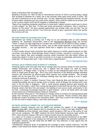 banks to hold down their exchange rates.
Speaking in Brussels, Mr. Wen hit back at international criticism of China‘s currency policy, saying
that acceding to demands for a faster rise in the renminbi could cause social unrest in China. ―Do
not work to pressurize us on the renminbi rate,‖ he said, departing from prepared remarks. He said
Chinese export companies had very small profit margins, which could be wiped out by actions such
as the currency import tariffs the US Congress is threatening to impose.
―Many of our exporting companies would have to close down, migrant workers would have to return
to their villages,‖ Mr. Wen said. ―If China saw social and economic turbulence, then it would be a
disaster for the world.‖ He said a gradual appreciation was already under way and that ―we are
going to proceed with the reforms‖, but China has refused to give a guarantee about how quickly
the currency will rise.
Source: The Financial Times
IMF CHIEF WARNS OF EXCHANGE RATE WARS
Governments are risking a currency war if they try to use exchange rates to solve domestic
problems, Mr. Dominique Strauss-Kahn, head of the International Monetary Fund, has warned.
―There is clearly the idea beginning to circulate that currencies can be used as a policy weapon,‖
Mr Strauss-Kahn said. ―Translated into action, such an idea would represent a very serious risk to
the global recovery ... Any such approach would have a negative and very damaging longer-run
impact.‖
In recent weeks several major economies have taken measures to relieve upward pressure on their
currencies. Last week Mr. Guido Mantega, Brazil‘s finance minister, warned of a currency war. ―We
have seen reports that some emerging countries whose economies face big capital inflows are
saying that maybe it is time to use their currencies to try to gain an advantage, particularly on the
trade side,‖ Mr Strauss-Kahn said. ―I don‘t think that is a good solution.‖
Source: The Financial Times
PHYSICAL GOLD STORAGE SPACE IN BANKS AT A PREMIUM
Following reports some time back that secure storage space for precious metals in some countries,
notably Switzerland, was running out, now it appears that the largest U.S. bank by market
capitalization, JP Morgan Chase, is having to re-open an old underground gold vault in New York
which it closed some 20 years ago. This is very much indicative of the demand amongst individual
investors and institutions for physical gold which requires such storage facilities. The principal
holders will be the gold ETFs, but individual holdings have also been soaring as trust in paper
currencies continues to diminish.
According to a report in London's Financial Times, both Deutsche Bank and Barclays Capital are
considering building new secure storage vaults in London, while JP Morgan has recently built a new
vault in the Far East in Singapore. With a trend towards shipping physical gold towards the
locations of the holders, rather than trusting the big banks to hold what they say they are holding in
financial centers like New York and London, the building of such secure vaults, particularly in the
Far East, is becoming increasingly important to gold investors - and to the banks which can make
serious money out of holding precious metals for customers.
As the Financial Times puts it, "The demand for storage comes as investors are buying physical gold
rather than investing in precious metals futures or mining equities. Private investors hold about
30,000 tons of gold, according to the consultancy GFMS - more than a sixth of the world's gold and,
for the first time in modern history, more than central banks."
Source: Mineweb
IMF BACKS AUSTRALIA‟S MINING TAX, SAYS COULD BE BROADER
Australia‘s minerals resources rent tax (MRRT) has received the support of the International
Monetary Fund (IMF), which believes that its introduction was ―a step in the right direction‖. The
MRRT, proposed by Prime Minister Julia Gillard, would introduce a 30% tax on the profits of coal
and iron-ore companies. The MRRT replaced the Kevin Rudd-inspired resources super profits tax
(SPT), which aimed to impose a 40% tax on resource profits across all commodity sectors.
In a report on its mission to Australia, the IMF stated that the planned introduction of the MRRT
would enable a reduction in the company tax rate and would strengthen the automatic stabilizers in
the budget. However, the IMF noted that the MRRT was ―less effective‖ in that regard than the
originally proposed SPT.
―Consideration should be given to broadening the coverage to other mineral resources,‖ the IMF
added. It also stated that another objective of tax reform should be to facilitate the reallocation of
 