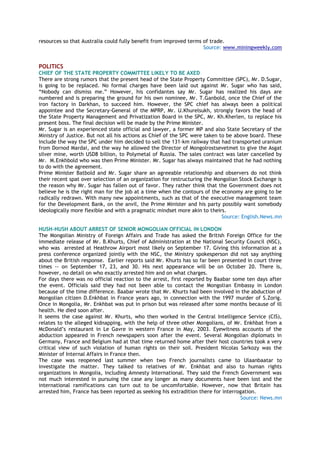 resources so that Australia could fully benefit from improved terms of trade.
Source: www.miningweekly.com
POLITICS
CHIEF OF THE STATE PROPERTY COMMITTEE LIKELY TO BE AXED
There are strong rumors that the present head of the State Property Committee (SPC), Mr. D.Sugar,
is going to be replaced. No formal charges have been laid out against Mr. Sugar who has said,
―Nobody can dismiss me.‖ However, his confidantes say Mr. Sugar has realized his days are
numbered and is preparing the ground for his own nominee, Mr. T.Ganbold, once the Chief of the
iron factory in Darkhan, to succeed him. However, the SPC chief has always been a political
appointee and the Secretary-General of the MPRP, Mr. U.Khurelsukh, strongly favors the head of
the State Property Management and Privatization Board in the SPC, Mr. Kh.Kherlen, to replace his
present boss. The final decision will be made by the Prime Minister.
Mr. Sugar is an experienced state official and lawyer, a former MP and also State Secretary of the
Ministry of Justice. But not all his actions as Chief of the SPC were taken to be above board. These
include the way the SPC under him decided to sell the 131-km railway that had transported uranium
from Dornod Mardai, and the way he allowed the Director of Mongolrostsevetmet to give the Asgat
silver mine, worth USD8 billion, to Polymetal of Russia. The sales contract was later cancelled by
Mr. M.Enkhbold who was then Prime Minister. Mr. Sugar has always maintained that he had nothing
to do with the agreement.
Prime Minister Batbold and Mr. Sugar share an agreeable relationship and observers do not think
their recent spat over selection of an organization for restructuring the Mongolian Stock Exchange is
the reason why Mr. Sugar has fallen out of favor. They rather think that the Government does not
believe he is the right man for the job at a time when the contours of the economy are going to be
radically redrawn. With many new appointments, such as that of the executive management team
for the Development Bank, on the anvil, the Prime Minister and his party possibly want somebody
ideologically more flexible and with a pragmatic mindset more akin to theirs.
Source: English.News.mn
HUSH-HUSH ABOUT ARREST OF SENIOR MONGOLIAN OFFICIAL IN LONDON
The Mongolian Ministry of Foreign Affairs and Trade has asked the British Foreign Office for the
immediate release of Mr. B.Khurts, Chief of Administration at the National Security Council (NSC),
who was arrested at Heathrow Airport most likely on September 17. Giving this information at a
press conference organized jointly with the NSC, the Ministry spokesperson did not say anything
about the British response. Earlier reports said Mr. Khurts has so far been presented in court three
times -- on September 17, 23, and 30. His next appearance will be on October 20. There is,
however, no detail on who exactly arrested him and on what charges.
For days there was no official reaction to the arrest, first reported by Baabar some ten days after
the event. Officials said they had not been able to contact the Mongolian Embassy in London
because of the time difference. Baabar wrote that Mr. Khurts had been involved in the abduction of
Mongolian citizen D.Enkhbat in France years ago, in connection with the 1997 murder of S.Zorig.
Once in Mongolia, Mr. Enkhbat was put in prison but was released after some months because of ill
health. He died soon after.
It seems the case against Mr. Khurts, who then worked in the Central Intelligence Service (CIS),
relates to the alleged kidnapping, with the help of three other Mongolians, of Mr. Enkhbat from a
McDonald‘s restaurant in Le Gavre in western France in May, 2003. Eyewitness accounts of the
abduction appeared in French newspapers soon after the event. Several Mongolian diplomats in
Germany, France and Belgium had at that time returned home after their host countries took a very
critical view of such violation of human rights on their soil. President Nicolas Sarkozy was the
Minister of Internal Affairs in France then.
The case was reopened last summer when two French journalists came to Ulaanbaatar to
investigate the matter. They talked to relatives of Mr. Enkhbat and also to human rights
organizations in Mongolia, including Amnesty International. They said the French Government was
not much interested in pursuing the case any longer as many documents have been lost and the
international ramifications can turn out to be uncomfortable. However, now that Britain has
arrested him, France has been reported as seeking his extradition there for interrogation.
Source: News.mn
 