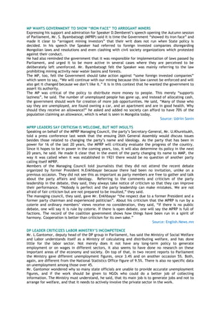 MP WANTS GOVERNMENT TO SHOW “IRON FACE” TO ARROGANT MINERS
Expressing his support and admiration for Speaker D.Demberel‘s speech opening the Autumn session
of Parliament, Mr. S. Byambatsogt (MPRP) said it is time the Government ―showed its iron face‖ and
made it clear to ―arrogant mining investors‖ that their writ does not run when State policy is
decided. In his speech the Speaker had referred to foreign invested companies disregarding
Mongolian laws and resolutions and even clashing with civil society organizations which protested
against their conduct.
He had also reminded the government that it was responsible for implementation of laws passed by
Parliament, and urged it to be more active in several cases where they are perceived to be
deliberately left unenforced. Mr. Byambatsogt felt the Speaker was mainly referring to the law
prohibiting mining activity near water basins and forests.
The MP, too, felt the Government should take action against ―some foreign invested companies‖
which seem to say, ―We will continue with our mining because this law cannot be enforced and will
also get it changed because we don‘t like it.‖ It is in this context that he wanted the government to
assert its authority.
The MP was critical of the policy to distribute more money to people. This merely ―supports
laziness‖, he said. The number of unemployed people has gone up, and instead of allocating cash,
the government should work for creation of more job opportunities. He said, ―Many of those who
say they are unemployed, are found owning a car, and an apartment and are in good health. Why
should they receive an allowance?‖ he asked and added no society can afford to have 70% of the
population claiming an allowance, which is what is seen in Mongolia today.
Source: Udriin Sonin
MPRP LEADERS SAY CRITICISM IS WELCOME, BUT NOT INSULTS
Speaking on behalf of the MPRP Managing Council, the party‘s Secretary-General, Mr. U.Khurelsukh,
told a press conference last week that the ensuing 26th General Assembly would discuss issues
besides those related to changing the party‘s name and ideology. As the party that has been in
power for 16 of the last 20 years, the MPRP will critically evaluate the progress of the country.
Since it hopes to be in power in the coming years, too, it will also determine its policy in the next
20 years, he said. He made it clear that in the event of the party changing its name to MMP, the
way it was called when it was established in 1921 there would be no question of another party
calling itself MPRP.
Members of the Managing Council told journalists that they did not attend the recent debate
organized by former President N.Enkhbayar because there had been no invitation, unlike on a
previous occasion. They did not see this as important as party members are free to gather and talk
about the party affairs and ideology. Referring to the comments and criticism of the party
leadership in the debate, they said, they always take notice of criticism so that they can improve
their performance. ―Nobody is perfect and the party leadership can make mistakes. We are not
afraid of fair criticism but are not prepared to be insulted,‖ they said.
The managing council, they said, gave Mr. Enkhbayar ―the respect due to a former President and a
former party chairman and experienced politician‖. About his criticism that the MPRP is run by a
coterie and ordinary members‘ views receive no consideration, they said, ―If there is no public
debate, one will say it is rule by coterie. If there is open debate, one will say the MPRP is full of
factions. The record of the coalition government shows how things have been run in a spirit of
harmony. Cooperation is better than criticism for its own sake.‖
Source: English.News.mn
DP LEADER CRITICIZES LABOR MINISTRY‟S INCOMPETENCE
Mr. L.Gantomor, deputy head of the DP group in Parliament, has said the Ministry of Social Welfare
and Labor understands itself as a Ministry of calculating and distributing welfare, and has done
little for the labor sector. Not merely does it not have any long-term policy to generate
employment or on wages in different sectors, it also seems to have done no research on these
important areas of the economy and society. On top of that, in two recent reports to Parliament
the Ministry gave different unemployment figures, once 3.4% and on another occasion 5%. Both,
again, are different from the National Statistics Office figure of 9.5%. There is also no specific data
on unemployment among those over 45.
Mr. Gantomor wondered why so many state officials are unable to provide accurate unemployment
figures, and if the work should be given to NGOs who could do a better job of collecting
information. The Ministry must understand, he said, that its main job is to generate jobs and not to
arrange for welfare, and that it needs to actively involve the private sector in the work.
 