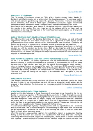 Source: Ardiin Erkh
PARLIAMENT SESSION OPENS
The Fall session of Parliament opened on Friday after a lengthy summer recess. Speaker D.
Demberel told MPs the session sits at a time when the Mongolian economy ―is picking up again‖,
with annual economic growth having reached 7.4 percent. ―Government revenue is expected to
exceed estimates‘, after prices of major export commodities such as gold, copper, iron ore and
cashmere increased in the world market. Foreign currency reserve has reached USD1.6 billion.
Fifty-four of the 76 lawmakers were present at the opening ceremony. About 20 draft laws are on
the agenda of the session. The more important of the debates will be on issues such as
development of the mega mining project of the Tavan Tolgoi coking coal deposit, and development
of a heavy industrial complex.
Source: Onoodor
LACK OF CONSENSUS CASTS DOUBT ON PASSAGE OF ELECTION LAW
Mr. O.Enkhtuvshin, head of the Standing Committee on State Structure, has said prolonged
negotiations between the two major parties have led to agreement on some aspects of the
proposed reforms to the present election law but other important areas still elude a consensus. He
feels it will be difficult to pass the law in Parliament if these differences are not ironed out.
He is not in favor of some MPs‗ suggestion to lump together discussion of amendments to the local
election law with the election law to save time. Both are too important and deserve careful
consideration. Since the local election is not likely to be held simultaneously with the Parliament
election in 2012, he thinks it will be better for the local election law to be discussed after MPs have
disposed of the more urgent one.
Source: Ardiin Erkh
MPRP PRIMARY OGANIZATIONS SHOW WIDE SUPPORT FOR PROPOSED CHANGES
All but 21 of the MPRP‘s 1,626 primary organizations have met and elected their delegates to the
General Assembly to be held in Ulaanbaatar on November 5. The remaining 21 could not meet
because most of their members were busy with the harvest. The meetings also polled members‘
views on changing the name and ideology of the party. The results show 81.3% support the move to
call the party by its original and pre-1925 name of the Mongolian People‘s Party; 10.7% leave the
decision to the assembly, and 8% do not wish to discard the ―Revolutionary― in the present name.
The move to change the ideology has the support of 92% members, with 2.4% against it, and the
rest undecided.
Source: English.News.mn
CENSUS BEGINS NEXT WEEK
The National Statistical Office has announced the population and apartment census will begin
between October 11 and 18 in different parts of the country. Altogether 14,000 workers will be
engaged in data collection. The last census ten years ago recorded the Mongolian population as
2,375,500.
Source: Zuunii Medee
ASASHORYU BIDS THE RING A FORMAL FAREWELL
Asashoryu, the 68th Yokozuna or Grand Champion of sumo, bade formal farewell to the ring on
Sunday at a ceremony organized by The Japanese Sumo Association in Tokyo. Among those present
to watch his topknot cut in a ritual signifying the end of his career were Prime Minister S.Batbold
and other Mongolians. More than 300 people, ranging from a professional boxer to a television
personality, each cut a tiny portion of his knot with a large pair of gold-colored scissors on the ring
under the glare of fans and media. Asashoryu, who quit the sport in February, sat rigid and shut his
eyes tight when his stablemaster Takasago chopped off the final strand.
"I have two hearts beating in my body -- Mongolia gave me birth and Japan fostered me. I love these
two countries most," the 30-year-old Mongolian said on the ring to huge cheers from fans after he
parted with the knot. He saluted the fans as he left the ring. He kissed its side and raised both
hands in the air before leaving the arena.
After the ceremony, Asashoryu told reporters he wanted to be "reborn as a Japanese". Possibly
hinting at the discomfort the Japanese sumo establishment had always felt with a foreigner
dominating the traditional sport, Dolgorsuren Dagvadorj said, "It's my dream to become a Yokozuna
as a Japanese". He won enthusiastic followers with his "bad boy" image and colorful character. But
 