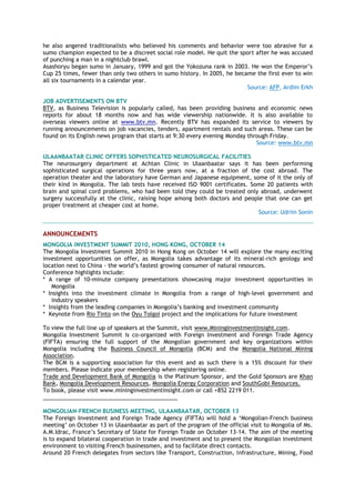 he also angered traditionalists who believed his comments and behavior were too abrasive for a
sumo champion expected to be a discreet social role model. He quit the sport after he was accused
of punching a man in a nightclub brawl.
Asashoryu began sumo in January, 1999 and got the Yokozuna rank in 2003. He won the Emperor‘s
Cup 25 times, fewer than only two others in sumo history. In 2005, he became the first ever to win
all six tournaments in a calendar year.
Source: AFP, Ardiin Erkh
JOB ADVERTISEMENTS ON BTV
BTV, as Business Television is popularly called, has been providing business and economic news
reports for about 18 months now and has wide viewership nationwide. It is also available to
overseas viewers online at www.btv.mn. Recently BTV has expanded its service to viewers by
running announcements on job vacancies, tenders, apartment rentals and such areas. These can be
found on its English news program that starts at 9:30 every evening Monday through Friday.
Source: www.btv.mn
ULAANBAATAR CLINIC OFFERS SOPHISTICATED NEUROSURGICAL FACILITIES
The neurosurgery department at Achtan Clinic in Ulaanbaatar says it has been performing
sophisticated surgical operations for three years now, at a fraction of the cost abroad. The
operation theater and the laboratory have German and Japanese equipment, some of it the only of
their kind in Mongolia. The lab tests have received ISO 9001 certificates. Some 20 patients with
brain and spinal cord problems, who had been told they could be treated only abroad, underwent
surgery successfully at the clinic, raising hope among both doctors and people that one can get
proper treatment at cheaper cost at home.
Source: Udriin Sonin
ANNOUNCEMENTS
MONGOLIA INVESTMENT SUMMIT 2010, HONG KONG, OCTOBER 14
The Mongolia Investment Summit 2010 in Hong Kong on October 14 will explore the many exciting
investment opportunities on offer, as Mongolia takes advantage of its mineral-rich geology and
location next to China - the world‘s fastest growing consumer of natural resources.
Conference highlights include:
* A range of 10-minute company presentations showcasing major investment opportunities in
Mongolia
* Insights into the investment climate in Mongolia from a range of high-level government and
industry speakers
* Insights from the leading companies in Mongolia‘s banking and investment community
* Keynote from Rio Tinto on the Oyu Tolgoi project and the implications for future investment
To view the full line up of speakers at the Summit, visit www.MiningInvestmentInsight.com.
Mongolia Investment Summit is co-organized with Foreign Investment and Foreign Trade Agency
(FIFTA) ensuring the full support of the Mongolian government and key organizations within
Mongolia including the Business Council of Mongolia (BCM) and the Mongolia National Mining
Association.
The BCM is a supporting association for this event and as such there is a 15% discount for their
members. Please indicate your membership when registering online.
Trade and Development Bank of Mongolia is the Platinum Sponsor, and the Gold Sponsors are Khan
Bank, Mongolia Development Resources, Mongolia Energy Corporation and SouthGobi Resources.
To book, please visit www.mininginvestmentinsight.com or call +852 2219 011.
___________________________________________
MONGOLIAN-FRENCH BUSINESS MEETING, ULAANBAATAR, OCTOBER 13
The Foreign Investment and Foreign Trade Agency (FIFTA) will hold a ‗Mongolian-French business
meeting‘ on October 13 in Ulaanbaatar as part of the program of the official visit to Mongolia of Ms.
A.M.Idrac, France‘s Secretary of State for Foreign Trade on October 13-14. The aim of the meeting
is to expand bilateral cooperation in trade and investment and to present the Mongolian investment
environment to visiting French businessmen, and to facilitate direct contacts.
Around 20 French delegates from sectors like Transport, Construction, Infrastructure, Mining, Food
 