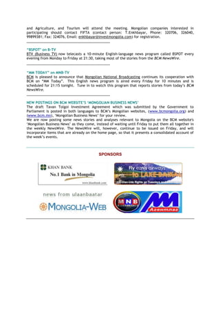 and Agriculture, and Tourism will attend the meeting. Mongolian companies interested in
participating should contact FIFTA (contact person: Т.Enkhbayar, Phone: 320706, 326040,
99899381; Fax: 324076, Email: enkhbayar@investmongolia.com) for registration.
___________________________________________
“BSPOT" on B-TV
BTV (Business TV) now telecasts a 10-minute English-language news program called BSPOT every
evening from Monday to Friday at 21:30, taking most of the stories from the BCM NewsWire.
___________________________________________
“MM TODAY” on MNB-TV
BCM is pleased to announce that Mongolian National Broadcasting continues its cooperation with
BCM on ―MM Today‖. This English news program is aired every Friday for 10 minutes and is
scheduled for 21:15 tonight. Tune in to watch this program that reports stories from today‘s BCM
NewsWire.
___________________________________________
NEW POSTINGS ON BCM WEBSITE‟S „MONGOLIAN BUSINESS NEWS‟
The draft Tavan Tolgoi Investment Agreement which was submitted by the Government to
Parliament is posted in both languages to BCM‘s Mongolian websites, (www.bcmongolia.org) and
(www.bcm.mn), ‗Mongolian Business News‘ for your review.
We are now posting some news stories and analyses relevant to Mongolia on the BCM website's
‗Mongolian Business News‘ as they come, instead of waiting until Friday to put them all together in
the weekly NewsWire. The NewsWire will, however, continue to be issued on Friday, and will
incorporate items that are already on the home page, so that it presents a consolidated account of
the week‘s events.
SPONSORS
 