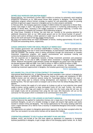 Source: Petro Matad Limited
ENTRÉE GOLD INCREASES EXPLORATION BUDGET
Entree Gold Inc. has committed a further USD1.9 million to continue its systematic work targeting
prospective formations on its 100%-owned Shivee West property in Mongolia. The Shivee West
exploration program reflects Entree's strategy to explore for and potentially expand its growing
portfolio of gold and copper resources in Mongolia and on its other projects worldwide.
In February 2010, the Company approved a budget of USD4.0 million for exploration in Shivee West.
Surface work began in April. The program has been successful in furthering understanding of the
geology of Shivee West, resulting in the budget expansion to continue exploring. A further four
holes are planned to complete the Company's 2010 exploration program.
Mr. Greg Crowe, President of Entree, has said they are ―excited at the growing potential for
additional discoveries both on our 100%-owned ground and on the Entree-Ivanhoe JV ground‖.
Surface work and/or drilling is either planned or under way on the joint venture ground located
both to the north and south of the Oyu Tolgoi mining license.
Rio Tinto and Ivanhoe Mines are major shareholders of Entree, holding approximately 13% and 12%
of issued and outstanding shares, respectively.
Source: Entree Gold Inc.
CANADA ANNOUNCES FUNDS FOR SOCIAL PROJECTS AT BOROO GOLD
The Canadian government will contribute CAD270,000 in funding to support social projects near
Centerra Gold's Boroo mine site in north-central Mongolia, its International Trade Minister Peter Van
Loan has revealed. The funding, which is being contributed through the Government of Canada's
Investment Cooperation program, will support environmental and vocational training and
community development initiatives at the Boroo mine.
The two countries are in negotiations towards a foreign investment promotion and protection
agreement (FIPA). At the end of 2009, Canadian direct investment in Mongolia totalled CAD601
million. Bilateral merchandise trade between Canada and Mongolia has grown more than 60-fold in
the decade between 2000 and 2009, from CAD2.6 million in 1999 to CAD163.8 million in 2009.
A bilateral FIPA would provide greater predictability and certainty for Canadian investors
considering investment opportunities in Mongolia, the Canadian government has commented.
Source: miningweekly.com
MCS AWARDS TOLL COLLECTION SYSTEM CONTRACT TO CANADIAN FIRM
International Road Dynamics Inc. of Saskatchewan has been awarded a new contract in Mongolia by
MCS Electronics valued at CAD769,000. The project involves the supply and installation of IRD's
weigh-in-motion and toll collection systems along the Tavantolgoi–Gashuun Sukhait toll road, a
crucial route being used to enhance mining development and expansion in the Gobi region
bordering China. The toll road is built to transport coal to China from the Ukhaa Khudag (UHG) coal
deposit.
The contract involves the supply of a toll system at 4 plazas as well as 4 pre-selection slow speed
weigh-in-motion sorting systems to keep overloaded trucks off the road. Further, the contract
involves the use of RFID tags and readers to collect tolls from the trucks using the toll way. All
over-weight trucks will be prevented from using the toll road. MCS Electronics will act as the
contractor for this project which is scheduled to be commissioned in early 2011.
Source: International Road Dynamics
LEYSHON RESOURCES APPLY FOR LICENSES IN SOUTHWEST MONGOLIA
Leyshon Resources has applied for exploration licenses over a large area in the Gobi Altai region of
southwest Mongolia, as part of a broader strategy to target and acquire high quality coal assets
located in western China and Mongolia. The license applications for five areas totaling 2,664 km2
cover a region between 35 to 100 km from a recently re-established Mongolia-China border crossing
at Laoyemiao.
The applications are subject to Mongolian government approval. One has been accepted while the
other four are located in an area where licenses will be issued after bidding.
Source: Leyshon Resources
COOPERATION AGREMENT TO HELP XacBank IMPLEMENT PLANS AND IDEAS
XacBank, M-ICP, and M-CAM of the USA have signed an agreement to cooperate in increasing
business possibilities in Mongolia, to get a larger share of the emerging capital market. Mr. M. Bold,
 