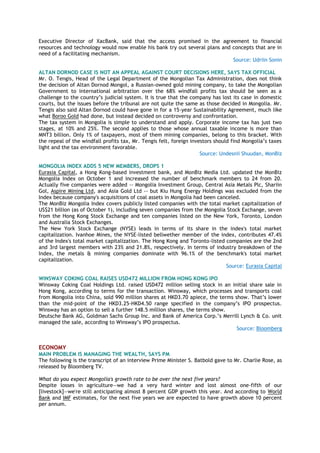Executive Director of XacBank, said that the access promised in the agreement to financial
resources and technology would now enable his bank try out several plans and concepts that are in
need of a facilitating mechanism.
Source: Udriin Sonin
ALTAN DORNOD CASE IS NOT AN APPEAL AGAINST COURT DECISIONS HERE, SAYS TAX OFFICIAL
Mr. O. Tengis, Head of the Legal Department of the Mongolian Tax Administration, does not think
the decision of Altan Dornod Mongol, a Russian-owned gold mining company, to take the Mongolian
Government to international arbitration over the 68% windfall profits tax should be seen as a
challenge to the country‘s judicial system. It is true that the company has lost its case in domestic
courts, but the issues before the tribunal are not quite the same as those decided in Mongolia. Mr.
Tengis also said Altan Dornod could have gone in for a 15-year Sustainability Agreement, much like
what Boroo Gold had done, but instead decided on controversy and confrontation.
The tax system in Mongolia is simple to understand and apply. Corporate income tax has just two
stages, at 10% and 25%. The second applies to those whose annual taxable income is more than
MNT3 billion. Only 1% of taxpayers, most of them mining companies, belong to this bracket. With
the repeal of the windfall profits tax, Mr. Tengis felt, foreign investors should find Mongolia‘s taxes
light and the tax environment favorable.
Source: Undesnii Shuudan, MonBiz
MONGOLIA INDEX ADDS 5 NEW MEMBERS, DROPS 1
Eurasia Capital, a Hong Kong-based investment bank, and MonBiz Media Ltd. updated the MonBiz
Mongolia Index on October 1 and increased the number of benchmark members to 24 from 20.
Actually five companies were added -- Mongolia Investment Group, Central Asia Metals Plc, Shariin
Gol, Aspire Mining Ltd, and Asia Gold Ltd -- but Kiu Hung Energy Holdings was excluded from the
Index because company's acquisitions of coal assets in Mongolia had been canceled.
The MonBiz Mongolia Index covers publicly listed companies with the total market capitalization of
US$21 billion (as of October 1), including seven companies from the Mongolia Stock Exchange, seven
from the Hong Kong Stock Exchange and ten companies listed on the New York, Toronto, London
and Australia Stock Exchanges.
The New York Stock Exchange (NYSE) leads in terms of its share in the index's total market
capitalization. Ivanhoe Mines, the NYSE-listed bellwether member of the index, contributes 47.4%
of the Index's total market capitalization. The Hong Kong and Toronto-listed companies are the 2nd
and 3rd largest members with 23% and 21.8%, respectively. In terms of industry breakdown of the
Index, the metals & mining companies dominate with 96.1% of the benchmark's total market
capitalization.
Source: Eurasia Capital
WINSWAY COKING COAL RAISES USD472 MILLION FROM HONG KONG IPO
Winsway Coking Coal Holdings Ltd. raised USD472 million selling stock in an initial share sale in
Hong Kong, according to terms for the transaction. Winsway, which processes and transports coal
from Mongolia into China, sold 990 million shares at HKD3.70 apiece, the terms show. That‘s lower
than the mid-point of the HKD3.25-HKD4.50 range specified in the company‘s IPO prospectus.
Winsway has an option to sell a further 148.5 million shares, the terms show.
Deutsche Bank AG, Goldman Sachs Group Inc. and Bank of America Corp.‘s Merrill Lynch & Co. unit
managed the sale, according to Winsway‘s IPO prospectus.
Source: Bloomberg
ECONOMY
MAIN PROBLEM IS MANAGING THE WEALTH, SAYS PM
The following is the transcript of an interview Prime Minister S. Batbold gave to Mr. Charlie Rose, as
released by Bloomberg TV.
What do you expect Mongolia's growth rate to be over the next five years?
Despite losses in agriculture—we had a very hard winter and lost almost one-fifth of our
[livestock]—we're still anticipating almost 8 percent GDP growth this year. And according to World
Bank and IMF estimates, for the next five years we are expected to have growth above 10 percent
per annum.
 