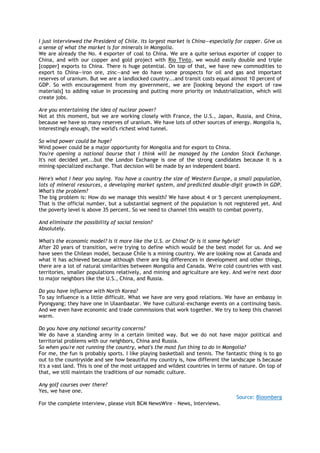 I just interviewed the President of Chile. Its largest market is China—especially for copper. Give us
a sense of what the market is for minerals in Mongolia.
We are already the No. 4 exporter of coal to China. We are a quite serious exporter of copper to
China, and with our copper and gold project with Rio Tinto, we would easily double and triple
[copper] exports to China. There is huge potential. On top of that, we have new commodities to
export to China—iron ore, zinc—and we do have some prospects for oil and gas and important
reserves of uranium. But we are a landlocked country...and transit costs equal almost 10 percent of
GDP. So with encouragement from my government, we are [looking beyond the export of raw
materials] to adding value in processing and putting more priority on industrialization, which will
create jobs.
Are you entertaining the idea of nuclear power?
Not at this moment, but we are working closely with France, the U.S., Japan, Russia, and China,
because we have so many reserves of uranium. We have lots of other sources of energy. Mongolia is,
interestingly enough, the world's richest wind tunnel.
So wind power could be huge?
Wind power could be a major opportunity for Mongolia and for export to China.
You're opening a national bourse that I think will be managed by the London Stock Exchange.
It's not decided yet...but the London Exchange is one of the strong candidates because it is a
mining-specialized exchange. That decision will be made by an independent board.
Here's what I hear you saying. You have a country the size of Western Europe, a small population,
lots of mineral resources, a developing market system, and predicted double-digit growth in GDP.
What's the problem?
The big problem is: How do we manage this wealth? We have about 4 or 5 percent unemployment.
That is the official number, but a substantial segment of the population is not registered yet. And
the poverty level is above 35 percent. So we need to channel this wealth to combat poverty.
And eliminate the possibility of social tension?
Absolutely.
What's the economic model? Is it more like the U.S. or China? Or is it some hybrid?
After 20 years of transition, we're trying to define which would be the best model for us. And we
have seen the Chilean model, because Chile is a mining country. We are looking now at Canada and
what it has achieved because although there are big differences in development and other things,
there are a lot of natural similarities between Mongolia and Canada. We're cold countries with vast
territories, smaller populations relatively, and mining and agriculture are key. And we're next door
to major neighbors like the U.S., China, and Russia.
Do you have influence with North Korea?
To say influence is a little difficult. What we have are very good relations. We have an embassy in
Pyongyang; they have one in Ulaanbaatar. We have cultural-exchange events on a continuing basis.
And we even have economic and trade commissions that work together. We try to keep this channel
warm.
Do you have any national security concerns?
We do have a standing army in a certain limited way. But we do not have major political and
territorial problems with our neighbors, China and Russia.
So when you're not running the country, what's the most fun thing to do in Mongolia?
For me, the fun is probably sports. I like playing basketball and tennis. The fantastic thing is to go
out to the countryside and see how beautiful my country is, how different the landscape is because
it's a vast land. This is one of the most untapped and wildest countries in terms of nature. On top of
that, we still maintain the traditions of our nomadic culture.
Any golf courses over there?
Yes, we have one.
Source: Bloomberg
For the complete interview, please visit BCM NewsWire – News, Interviews.
 