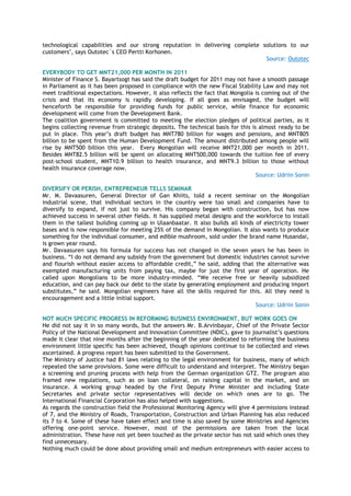 technological capabilities and our strong reputation in delivering complete solutions to our
customers", says Outotec´s CEO Pertti Korhonen.
Source: Outotec
EVERYBODY TO GET MNT21,000 PER MONTH IN 2011
Minister of Finance S. Bayartsogt has said the draft budget for 2011 may not have a smooth passage
in Parliament as it has been proposed in compliance with the new Fiscal Stability Law and may not
meet traditional expectations. However, it also reflects the fact that Mongolia is coming out of the
crisis and that its economy is rapidly developing. If all goes as envisaged, the budget will
henceforth be responsible for providing funds for public service, while finance for economic
development will come from the Development Bank.
The coalition government is committed to meeting the election pledges of political parties, as it
begins collecting revenue from strategic deposits. The technical basis for this is almost ready to be
put in place. This year‘s draft budget has MNT780 billion for wages and pensions, and MNT805
billion to be spent from the Human Development Fund. The amount distributed among people will
rise by MNT500 billion this year. Every Mongolian will receive MNT21,000 per month in 2011.
Besides MNT82.5 billion will be spent on allocating MNT500,000 towards the tuition fee of every
post-school student, MNT10.9 billion to health insurance, and MNT9.3 billion to those without
health insurance coverage now.
Source: Udriin Sonin
DIVERSIFY OR PERISH, ENTREPRENEUR TELLS SEMINAR
Mr. M. Davaasuren, General Director of Gan Khiits, told a recent seminar on the Mongolian
industrial scene, that individual sectors in the country were too small and companies have to
diversify to expand, if not just to survive. His company began with construction, but has now
achieved success in several other fields. It has supplied metal designs and the workforce to install
them in the tallest building coming up in Ulaanbaatar. It also builds all kinds of electricity tower
bases and is now responsible for meeting 25% of the demand in Mongolian. It also wants to produce
something for the individual consumer, and edible mushroom, sold under the brand name Husandai,
is grown year round.
Mr. Davaasuren says his formula for success has not changed in the seven years he has been in
business. ―I do not demand any subsidy from the government but domestic industries cannot survive
and flourish without easier access to affordable credit,‖ he said, adding that the alternative was
exempted manufacturing units from paying tax, maybe for just the first year of operation. He
called upon Mongolians to be more industry-minded. ―We receive free or heavily subsidized
education, and can pay back our debt to the state by generating employment and producing import
substitutes,‖ he said. Mongolian engineers have all the skills required for this. All they need is
encouragement and a little initial support.
Source: Udriin Sonin
NOT MUCH SPECIFIC PROGRESS IN REFORMING BUSINESS ENVIRONMENT, BUT WORK GOES ON
He did not say it in so many words, but the answers Mr. B.Arvinbayar, Chief of the Private Sector
Policy of the National Development and Innovation Committee (NDIC), gave to journalist‘s questions
made it clear that nine months after the beginning of the year dedicated to reforming the business
environment little specific has been achieved, though opinions continue to be collected and views
ascertained. A progress report has been submitted to the Government.
The Ministry of Justice had 81 laws relating to the legal environment for business, many of which
repeated the same provisions. Some were difficult to understand and interpret. The Ministry began
a screening and pruning process with help from the German organization GTZ. The program also
framed new regulations, such as on loan collateral, on raising capital in the market, and on
insurance. A working group headed by the First Deputy Prime Minister and including State
Secretaries and private sector representatives will decide on which ones are to go. The
International Financial Corporation has also helped with suggestions.
As regards the construction field the Professional Monitoring Agency will give 4 permissions instead
of 7, and the Ministry of Roads, Transportation, Construction and Urban Planning has also reduced
its 7 to 4. Some of these have taken effect and time is also saved by some Ministries and Agencies
offering one-point service. However, most of the permissions are taken from the local
administration. These have not yet been touched as the private sector has not said which ones they
find unnecessary.
Nothing much could be done about providing small and medium entrepreneurs with easier access to
 