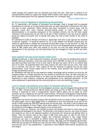 credit because the program was not allocated any funds this year. Next year it expects to be
allocated MNT16 billion as capital and another MNT16 billion from repaid loans. There should also
be a second-phase grant from the Japanese Government, Mr. Arvinbayar said.
Source: English.News.mn
MP SAD AT LACK OF PROGRESS OF DECENTRALIZATION MEASURES
Mr. Ts. Sedvanchig, a DP member of Parliament from Khuvsgul, finds it strange that his proposed
amendments to the law on inviting tender bids have not been submitted to Parliament even after
one year of their submission. Policy reforms have been introduced in several areas, and his
proposals would give more financial decision-making power to local authorities. Such
decentralization is an essential component of the intended reforms, but the MP feels vested
interests in the bureaucracy do not wish to let got of their authority in any way and are against
giving the regions the power even to decide who paints the roof of local schools or the walls of
hospitals.
He submitted his draft to Minister of Finance S. Bayartsogt more than a year ago but has received
no specific response. ―It would be difficult for me to say whether the Minister himself does not
realize its significance or whether his structural servants don‘t allow it to go forward,‖ he said. He
also expressed surprise and regret that the failure of two of the designated banks to provide their
share of SME credits even after nine months of the year are over has badly affected business
development in the provinces, but the Government has not managed to come up with any other
solution.
Source: Undesnii Shuudan
ROAD COMPANY EXPLAINS SECRET BEHIND LOWER COSTS
Selenge-Zuunkharaa, a road construction company, has been in the news for building hard roads for
MNT80 million per kilometer, while the usual market rate is MNT700. Its head, Mr. Ch. Batsaikhan,
says they have built more than 13 km of such road in the past four years. All of it is 6 meters wide
and 17 cm thick. He explained there were many reasons why their costs are low. First, their roads
are of concrete, and not tar. Then, almost all the raw material is supplied free by the soum
administration. Local citizens supply food to the workers. Some donation also comes from both
foreign and domestic sources.
Mr. Batsaikhan said they do not use expensive modern technology and all workers are local but the
company brings in a foreign specialist for two months to oversee the work. He feels concrete is a
better choice in many areas because of its lower cost but long-term durability. He would like the
experiment of local initiative, enterprise and collaboration to be replicated elsewhere, so that
some employment is generated and the community gets at a low cost something it needs.
Source: Zuunii Medee
LACK OF FINANCE AND EXPERTISE MAIN HURDLE TO RESOURCE EXPLOITATION
The mining sector is the key driver for the Mongolian economy, says the Mongolia Mining Report Q4
2010. In 2001, mining earned just USD110 million and made up 9.5% of GDP. But in 2010, mining
revenue is expected to total a comparatively massive USD2.4 billion and to dwarf all other
economic sectors, making up over half the total economy. The growth of Mongolian mining however
has only just begun; the country has vast and untapped mineral resources which are yet to be fully
explored.
Leading the way will be two giant projects that should both come on stream in 2013. The biggest is
the gold/copper mine at Oyu Tolgoi which is considered to have the potential to be one of the
world‘s richest producing mine with reserves that will last 60 years. The other is the 6.4 billion tons
of coking coal deposits at Tavan Tolgoi, which while smaller in financial potential is still attracting
the attention of the biggest corporate players in the mining world.
Mongolia‘s riches are, however, not confined to these two projects and there is much more to be
discovered and developed in the future. The difficulty is not resource scarcity, but a lack of finance
and expertise as well as the logistical problem of extracting the resources and getting them to
buyers. That the nearest road to Oyu Tolgoi is 500 miles away gives an idea of the scale of
infrastructural investment required. Indeed, the investment required in Oyu Tolgoi before
production can start is estimated at USD4.6 billion and already there are reportedly cracks
appearing in the financing agreements between Ivanhoe, Rio Tinto and the Mongolian government.
While Rio and Ivanhoe are rowing over who will own what, the government, through a Treasury Bill
issue and the use of ‗tax prepayments‘, is planning to raise USD250 million before production has
even begun.
 