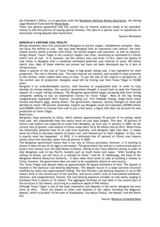 the President‘s Office, in co-operation with the Mongolian National Mining Association, the Mining
Legal Research Fund and the World Bank.
There was general agreement that the current law on mineral resources needs to be amended,
mainly to end the practice of issuing special licenses. The idea of a special court to adjudicate on
exclusively mining disputes also found favor.
Source: Montsame
MONGOLIA‟S AWESOME COAL WEALTH
Mining companies were first attracted to Mongolia to extract copper, molybdenum and gold. Now,
the focus has shifted to coal. Not only does Mongolia host an impressive coal reserve, the land-
locked country shares a border with China, the world's largest coal consumer, as well as resource-
hungry Russia. Tavan Tolgoi is the country's largest coal mine, containing an estimated 6.5 billion
metric tons of coal. It is, however, not the nation's only coal mine. In fact, there are dozens of
coal mines in Mongolia with a combined estimated potential coal reserves of some 100 billion
metric tons. Most of these reserves are proven but have not been developed due to a lack of
infrastructure.
About a quarter of the coal at Tavan Tolgoi is high-grade coking coal, a key ingredient for steel
production. The rest is thermal coal. The coal reserves are massive, and located in close proximity
to the surface, which makes them easy to mine. To put the size of the reserve in perspective, at
the current rate of production, Mongolia could still be mining coal from Tavan Tolgoi in 10,000
years.
Mongolia is an underdeveloped country, with hectares of unpopulated land. In order to fully
develop its mining industry, the country's government thought it would have to seek the financial
support of a major mining company. The Mongolian government began accepting bids from mining
companies seeking to buy an exploitation license for Tavan Tolgoi Most of the big mining
conglomerates expressed their interest, including U.S. firm Peabody Energy, Anglo-Swiss miner
Xstrata and Brazil's Vale, among others. The government, however, quickly changed its mind and
decided to retain 100 percent ownership. Experts say Mongolia could earn between USD400 million
and USD600 million in revenue from coal in just a few years, a figure that does not account for new
production at Tavan Tolgoi.
Read more…
Mongolia's close proximity to China, which obtains approximately 70 percent of its energy needs
from coal, will undoubtedly help the nation reach its coal sales targets. This year, 39 percent of
China's coal imports are expected to come from Mongolia, up from just 11 percent in 2009. At the
current rate of growth, coal imports to China could reach 30 to 50 million tons by 2015. While China
has historically obtained most of its coal from Australia, with Mongolia right next door, it makes
sense for China to decrease imports of Aussie coal, and instead turn to their neighbor. In fact, this
is exactly what has happened. In 2010, it is estimated that 47 percent of China's coal imports
would come from Australia, down from 66 percent in 2009.
The Mongolian government knows that it can rely on China's purchases; however, it is working to
ensure it does not put all its eggs in one basket. The government has laid out a controversial plan to
build a new railway from the Gobi Desert to Russia, linking to the Trans-Siberian railway in order to
ship Mongolian coal to key Pacific markets such as South Korea and Japan. ―After building the
railway to Russia, we will focus on a railroad to China,‖ said Mr. D. Batkhuyag, the head of the
Mongolian Mineral Resources Authority. It does make more sense to look at building a railway to
China; however, the government does not want to be completely reliant on one country.
The Tavan-Tolgoi coal deposit takes up approximately 90 square kilometers of land. The deposit is
located in the Ulannuur coal-bearing depression. The deposit occurs in a large synclinal structure
modified by faults and superimposed folding. The late Permian coal-bearing sequence is up to 965
meters thick in the central part of the syncline, and occurs within units of intercalated sandstone,
siltstone, and conglomerates. Overall, the coal-bearing sequence includes 16 coal seams ranging in
thickness from 2 meters to 72 meters. The aggregate thickness of coal beds in the central part of
the structure is 163 meters, occurring at a maximum depth of 945 meters.
Although Tavan Tolgoi is one of the most impressive coal deposits in the world, Mongolia has even
more to offer. There are dozens of other coal deposits in the region including the Baganuur
deposit, which is located 110 km east of Ulaanbaatar, the Aduun Chuluu, the Nalayh, and the Sharin
Gol.
Source: Resource Investing News
 