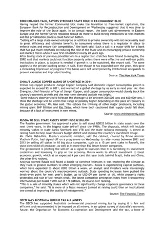 EBRD CHANGES TACK, FAVORS STRONGER STATE ROLE IN EX-COMMUNIST BLOC
Having helped the former Communist bloc make the transition to free-market capitalism, the
European Bank for Reconstruction and Development on Wednesday suggested that it was time to
improve the role of the State again. In an annual report, the bank said governments in Eastern
Europe and the former Soviet republics should do more to build strong institutions so that markets
and the privatization process could function better.
―Selling off a large state-owned enterprise or utilities to private ownership will not necessarily lead
to great efficiency and ultimate benefits to consumers unless there is a regulator in place to
enforce rules and ensure fair competition,‖ the bank said. Such a call is a major shift for a bank
that had put much emphasis on reducing the role of the State and on encouraging private ownership
and market forces when it was first established nearly 20 years ago.
After taking stock of previous privatizations in a region that stretches from Poland to Mongolia, the
EBRD said that markets could not function properly unless there were effective and well-run public
institutions in place. A balance is needed if growth is to be sustained, the report said. The same
applies to the private banking sector, it said. Even though it has expanded over the years, this gave
a misleading impression of progress if the banks were not underpinned by institutional safeguards to
prevent excessive and imprudent lending.
Source: The New York Times
CHINA‟S JIANGXI COPPER WARNS OF SHORTAGE IN 2011
China's top copper producer Jiangxi Copper Company said domestic copper consumption growth is
expected to exceed 9% in 2011, and warned of a global shortage by as early as next year. Mr. Gan
Chengjiu, chief financial officer of Jiangxi Copper, said copper consumption would closely track the
country's economic growth and the near-term demand outlook was bright.
"Some industry observers have forecast the shortage to be between 300,000 tons and 600,000 tons. I
think the shortage will be within that range or possibly higher depending on the pace of recovery in
the global economy," Mr. Gan said. This echoes the thinking of other major producers, including
mining giant BHP Billiton and Rio Tinto, which have both cautioned that supply could fall short
because of a lack of investment in new mines.
Source: www.miningweekly.com
RUSSIA TO SELL STATE ASSETS WORTH USD32 BILLION
The Russian government has approved a plan to sell about USD32 billion in state assets over the
next three years, in the biggest state sell-off since the 1990s. The disposals, which will include
minority stakes in state banks Sberbank and VTB and the state railways monopoly, is aimed at
raising funds to help cover Russia‘s budget deficit and improve the country‘s investment image.
Ms. Elvira Nabiullina, Russia‘s economic minister, said the cabinet, chaired by Prime Minister
Vladimir Putin, had signed off on a programme on Wednesday to raise money between 2011 and
2013 by selling off stakes in 10 big state companies, such as a 15 per cent stake in Rosneft, the
state-controlled oil producer, as well as in more than 850 lesser-known companies.
The government is pitching the sell-off as a signal to investors that it is burnishing its investment
credentials and loosening its grip on the economy. Russia wants to attract investment to boost
economic growth, which at an expected 4 per cent this year trails behind Brazil, India and China,
the other Bric nations.
Analysts warned Russia still faced a battle to convince investors it was improving the climate as
they flock in greater numbers to other emerging markets. Russia is experiencing capital outflows,
which have expanded to about USD3 billion a week. An analyst said investors were increasingly
worried about the country‘s macroeconomic outlook. State spending increases have pushed the
break-even point for next year‘s budget up to USD109 per barrel of oil, while property rights
protection and rule of law remain weak. The latest corruption perception index from Transparency
International put Russia 154th out of 178 nations, its lowest ever ranking.
―This is a sale of minority stakes which will not significantly change corporate governance in these
companies,‖ he said. ―It is more of a fiscal measure [aimed at raising cash] than an institutional
one aimed at improving the quality of management.‖
Source: The Financial Times
OECD SAYS AUSTRALIA SHOULD TAX ALL MINERS
The OECD has supported Australia's controversial proposed mining tax by saying it is fair and
efficient and recommended it be imposed on all miners. In an upbeat survey of Australia's economic
future, the Organisation for Economic Co-operation and Development said the tax, a bone of
 