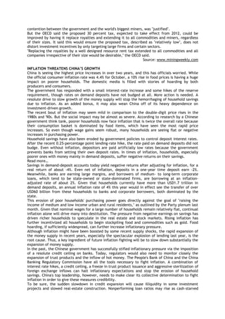 contention between the government and the world's biggest miners, was "justified".
But the OECD said the proposed 30 percent tax, expected to take effect from 2012, could be
improved by having it replace royalties and extending it to all commodities and miners, regardless
of their sizes. It said this would ensure the proposed tax, described as "relatively low", does not
distort investment incentives by only targeting large firms and certain sectors.
"Replacing the royalties by a well designed resource rent tax extended to all commodities and all
companies irrespective of their size would be desirable," the OECD said.
Source: www.miningweekly.com
INFLATION THREATENS CHINA‟S GROWTH
China is seeing the highest price increases in over two years, and this has officials worried. While
the official consumer inflation rate was 4.4% for October, a 10% rise in food prices is having a huge
impact on poorer households. The domestic media is filled with stories of hoarding by both
producers and consumers.
The government has responded with a small interest-rate increase and some hikes of the reserve
requirement, though rates on demand deposits have not budged at all. More action is needed. A
resolute drive to slow growth of the money supply will stop the hemorrhaging of household savings
due to inflation. As an added bonus, it may also wean China off of its heavy dependence on
investment-driven growth.
The recent bout of inflation may seem mild in comparison to the double-digit price rises in the
1980s and '90s. But the social impact may be almost as severe. According to research by a Chinese
government think tank, poorer households now face inflation that is twice the overall rate because
their consumption basket is dominated by food items, which have seen the most rapid price
increases. So even though wage gains seem robust, many households are seeing flat or negative
increases in purchasing power.
Household savings have also been eroded by government policies to control deposit interest rates.
After the recent 0.25-percentage point lending-rate hike, the rate paid on demand deposits did not
budge. Even without inflation, depositors are paid artificially low rates because the government
prevents banks from setting their own deposit rates. In times of inflation, households, especially
poorer ones with money mainly in demand deposits, suffer negative returns on their savings.
Read more…
Savings in demand-deposit accounts today yield negative returns after adjusting for inflation, for a
real return of about -4%. Even net of inflation, deposits in a one-year time deposit earn -2%.
Meanwhile, banks are earning large margins, and borrowers of medium- to long-term corporate
loans, which tend to be state-owned or state-dominated firms, are borrowing at an inflation-
adjusted rate of about 2%. Given that households currently have more than USD1.7 trillion in
demand deposits, an annual inflation rate of 4% this year would in effect see the transfer of over
USD60 billion from these households to banks and corporate borrowers, both dominated by the
state.
This erosion of poor households' purchasing power goes directly against the goal of "raising the
income of medium and low income urban and rural residents," as outlined by the Party plenum last
month. Given that nominal wages for a large number of households remain relatively flat, continual
inflation alone will drive many into destitution. The pressure from negative earnings on savings has
driven richer households to speculate in the real estate and stock markets. Rising inflation has
further incentivized all households to begin stockpiling food and commodities such as gold. Food
hoarding, if sufficiently widespread, can further increase inflationary pressure.
Although inflation might have been boosted by some recent supply shocks, the rapid expansion of
the money supply in recent years, especially the spectacular explosion of lending last year, is the
root cause. Thus, a key ingredient of future inflation fighting will be to slow down substantially the
expansion of money supply.
In the past, the Chinese government has successfully stifled inflationary pressure via the imposition
of a resolute credit ceiling on banks. Today, regulators would also need to monitor closely the
expansion of trust products and the inflow of hot money. The People's Bank of China and the China
Banking Regulatory Commission have all the tools necessary to fight inflation. A combination of
interest rate hikes, a credit ceiling, a freeze in trust product issuance and aggressive sterilization of
foreign exchange inflows can halt inflationary expectations and stop the erosion of household
savings. China's top leadership, however, needs to make clear its collective determination to fight
inflation in order to give these measures credibility.
To be sure, the sudden slowdown in credit expansion will cause illiquidity in some investment
projects and slowed real-estate construction. Nonperforming loan ratios may rise as cash-starved
 