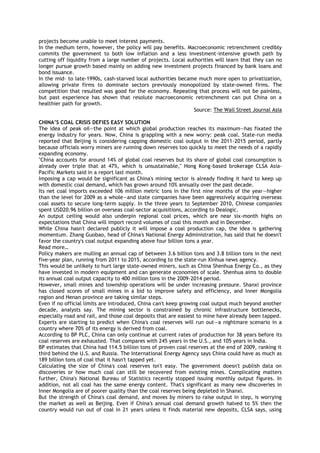 projects become unable to meet interest payments.
In the medium term, however, the policy will pay benefits. Macroeconomic retrenchment credibly
commits the government to both low inflation and a less investment-intensive growth path by
cutting off liquidity from a large number of projects. Local authorities will learn that they can no
longer pursue growth based mainly on adding new investment projects financed by bank loans and
bond issuance.
In the mid- to late-1990s, cash-starved local authorities became much more open to privatization,
allowing private firms to dominate sectors previously monopolized by state-owned firms. The
competition that resulted was good for the economy. Repeating that process will not be painless,
but past experience has shown that resolute macroeconomic retrenchment can put China on a
healthier path for growth.
Source: The Wall Street Journal Asia
CHINA‟S COAL CRISIS DEFIES EASY SOLUTION
The idea of peak oil—the point at which global production reaches its maximum—has fixated the
energy industry for years. Now, China is grappling with a new worry: peak coal. State-run media
reported that Beijing is considering capping domestic coal output in the 2011-2015 period, partly
because officials worry miners are running down reserves too quickly to meet the needs of a rapidly
expanding economy.
"China accounts for around 14% of global coal reserves but its share of global coal consumption is
already over triple that at 47%, which is unsustainable," Hong Kong-based brokerage CLSA Asia-
Pacific Markets said in a report last month.
Imposing a cap would be significant as China's mining sector is already finding it hard to keep up
with domestic coal demand, which has grown around 10% annually over the past decade.
Its net coal imports exceeded 106 million metric tons in the first nine months of the year—higher
than the level for 2009 as a whole—and state companies have been aggressively acquiring overseas
coal assets to secure long-term supply. In the three years to September 2010, Chinese companies
spent USD20.96 billion on overseas coal-sector acquisitions, according to Dealogic.
An output ceiling would also underpin regional coal prices, which are near six-month highs on
expectations that China will import record volumes of coal this month and in December.
While China hasn't declared publicly it will impose a coal production cap, the idea is gathering
momentum. Zhang Guobao, head of China's National Energy Administration, has said that he doesn't
favor the country's coal output expanding above four billion tons a year.
Read more…
Policy makers are mulling an annual cap of between 3.6 billion tons and 3.8 billion tons in the next
five-year plan, running from 2011 to 2015, according to the state-run Xinhua news agency.
This would be unlikely to hurt large state-owned miners, such as China Shenhua Energy Co., as they
have invested in modern equipment and can generate economies of scale. Shenhua aims to double
its annual coal output capacity to 400 million tons in the 2009-2014 period.
However, small mines and township operations will be under increasing pressure. Shanxi province
has closed scores of small mines in a bid to improve safety and efficiency, and Inner Mongolia
region and Henan province are taking similar steps.
Even if no official limits are introduced, China can't keep growing coal output much beyond another
decade, analysts say. The mining sector is constrained by chronic infrastructure bottlenecks,
especially road and rail, and those coal deposits that are easiest to mine have already been tapped.
Experts are starting to predict when China's coal reserves will run out—a nightmare scenario in a
country where 70% of its energy is derived from coal.
According to BP PLC, China can only continue at current rates of production for 38 years before its
coal reserves are exhausted. That compares with 245 years in the U.S., and 105 years in India.
BP estimates that China had 114.5 billion tons of proven coal reserves at the end of 2009, ranking it
third behind the U.S. and Russia. The International Energy Agency says China could have as much as
189 billion tons of coal that it hasn't tapped yet.
Calculating the size of China's coal reserves isn't easy. The government doesn't publish data on
discoveries or how much coal can still be recovered from existing mines. Complicating matters
further, China's National Bureau of Statistics recently stopped issuing monthly output figures. In
addition, not all coal has the same energy content. That's significant as many new discoveries in
Inner Mongolia are of poorer quality than the coal reserves being depleted in Shanxi.
But the strength of China's coal demand, and moves by miners to raise output in step, is worrying
the market as well as Beijing. Even if China's annual coal demand growth halved to 5% then the
country would run out of coal in 21 years unless it finds material new deposits, CLSA says, using
 