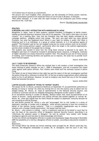 114.5 billion tons of reserves as a benchmark.
The picture isn't much brighter when calculations use IEA estimates of China's proven reserves.
Annual consumption growth of 5% would see China run out of coal in 28 years, it forecasts.
"With either estimate, it is clear that the rapid increase of coal production puts China's energy
security at risk," CLSA says.
Source: The Wall Street Journal Asia
POLITICS
ELBEGDORJ HAS LIVELY INTERACTION WITH MONGOLIANS IN JAPAN
Mongolians in Japan, most of them students, greeted President Ts.Elbegdorj at Narita airport,
holding up placards bearing a sentence from one of his speeches, ―The state‘s main duty is to serve
citizens.‖ At a meeting later, they told the President they had been deeply enthused by his
campaign platform pledging justice and change. ―We were very glad when you were elected
President, but what has happened since? Where is your fight for probity in public life? What is
hindering you? Is it an individual, or a group of vested interests, or is it the general apathy of
people?‖ The President said he has not stopped trying but he cannot achieve much all by himself.
Reforms need strong political support, particularly when the target is the judicial organizations,
and the whole mindset of the people has to change.
The students also wanted to know how the rising State revenue is planned to be spent. Mr.
Elbegdorj said most of it should be invested in developing human resources. In Mongolia, institutes
of higher education are mostly financed by students‘ fees. This should be just one of many sources
of funding, and if teaching facilities and qualities are to improve, the state has to provide much
more financial support.
Source: Ardiin Erkh
JULY 1 CASES TO BE REOPENED
The State Prosecutor General‘s Office has notified that it will conduct a fresh investigation into
issues relating to public disorder on July 1, 2008 in Ulaanbaatar, and will re-examine the closed
cases against some police officials. Four citizens were killed and five seriously injured in police
firing.
The father of one of those killed on that night has said the report of the last investigation justified
the police firing with a reference to Article 40.1 of the law on police organizations which authorizes
police to fire in self-defense. However, he said no evidence was found that any of the five people
killed had attacked the police.
Source: Ardiin Erkh
LAWYER ACCUSES LONDON OF TRYING TO „ENTRAP‟ KHURTS
The lawyer for Mr. B. Khurts, arrested at Heathrow on September 17, accused British authorities on
Monday of trying to "entrap" his client by inviting him to visit the country only to detain him for
alleged kidnap. Mr. Khurts, 41, head of administration in the National Security Council, was
arrested on a German warrant for allegedly kidnapping a Mongolian murder suspect in 2003.
At an extradition hearing in London on Monday, defence lawyer Alan Jones accused Britain of an
"abuse of process", saying government and judicial officials had worked together to "entrap" Mr.
Khurts. Mr. Jones also argued that his client should be subject to diplomatic immunity because he
was travelling on official business.
He said Britain granted Mr. Khurts a visa and "encouraged" him to visit London in a series of
diplomatic meetings in London and in Mongolia, "while secretly planning to have him arrested on
behalf of the German issuing authority". "That is a completely inappropriate way to conduct
relations with a foreign friendly government," the lawyer told the court.
Mr. Khurts -- who remains in custody -- said in a statement read out on his behalf in court that he
was the head of the executive office of Mongolia's National Security Council, describing it as
"effectively the absolute power in Mongolia". He said he worked "very closely" with foreign
intelligence agencies and was keen to share knowledge with Britain.
To this end, British and Mongolian officials in London and Ulaanbaatar began discussing in November
2009 the possibility of a visit by a Mongolian official to London, according to documents revealed in
court.
Read more…
The Foreign Office has denied any formal meetings were arranged for Mr. Khurts' seven-day trip.
However, the Mongolian ambassador to London, Mr. B. Altangerel, told the court it was "very
 