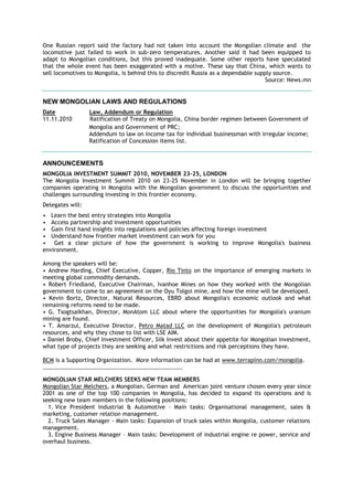 One Russian report said the factory had not taken into account the Mongolian climate and the
locomotive just failed to work in sub-zero temperatures. Another said it had been equipped to
adapt to Mongolian conditions, but this proved inadequate. Some other reports have speculated
that the whole event has been exaggerated with a motive. These say that China, which wants to
sell locomotives to Mongolia, is behind this to discredit Russia as a dependable supply source.
Source: News.mn
NEW MONGOLIAN LAWS AND REGULATIONS
Date Law, Addendum or Regulation
11.11.2010 Ratification of Treaty on Mongolia, China border regimen between Government of
Mongolia and Government of PRC;
Addendum to law on income tax for individual businessman with irregular income;
Ratification of Concession items list.
ANNOUNCEMENTS
MONGOLIA INVESTMENT SUMMIT 2010, NOVEMBER 23-25, LONDON
The Mongolia Investment Summit 2010 on 23-25 November in London will be bringing together
companies operating in Mongolia with the Mongolian government to discuss the opportunities and
challenges surrounding investing in this frontier economy.
Delegates will:
• Learn the best entry strategies into Mongolia
• Access partnership and investment opportunities
• Gain first hand insights into regulations and policies affecting foreign investment
• Understand how frontier market investment can work for you
• Get a clear picture of how the government is working to improve Mongolia's business
environment.
Among the speakers will be:
• Andrew Harding, Chief Executive, Copper, Rio Tinto on the importance of emerging markets in
meeting global commodity demands.
• Robert Friedland, Executive Chairman, Ivanhoe Mines on how they worked with the Mongolian
government to come to an agreement on the Oyu Tolgoi mine, and how the mine will be developed.
• Kevin Bortz, Director, Natural Resources, EBRD about Mongolia's economic outlook and what
remaining reforms need to be made.
• G. Tsogtsaikhan, Director, MonAtom LLC about where the opportunities for Mongolia's uranium
mining are found.
• T. Amarzul, Executive Director, Petro Matad LLC on the development of Mongolia's petroleum
resources, and why they chose to list with LSE AIM.
• Daniel Broby, Chief Investment Officer, Silk Invest about their appetite for Mongolian investment,
what type of projects they are seeking and what restrictions and risk perceptions they have.
BCM is a Supporting Organization. More information can be had at www.terrapinn.com/mongolia.
__________________________________________________
MONGOLIAN STAR MELCHERS SEEKS NEW TEAM MEMBERS
Mongolian Star Melchers, a Mongolian, German and American joint venture chosen every year since
2001 as one of the top 100 companies in Mongolia, has decided to expand its operations and is
seeking new team members in the following positions:
1. Vice President Industrial & Automotive – Main tasks: Organisational management, sales &
marketing, customer relation management.
2. Truck Sales Manager - Main tasks: Expansion of truck sales within Mongolia, customer relations
management.
3. Engine Business Manager – Main tasks: Development of industrial engine re power, service and
overhaul business.
 